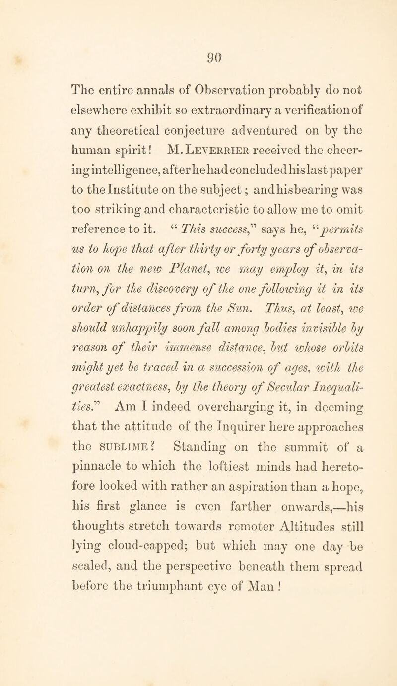 The entire annals of Observation probably do not elsewhere exhibit so extraordinary a verification of any theoretical conjecture adventured on by the human spirit! M. Leverrier received the cheer¬ ing intelligence, after he had concluded his last paper to the Institute on the subject; andhisbearing was too striking and characteristic to allow me to omit reference to it. “ This successsays he, upermits us to hope that after thirty or forty years of observa¬ tion on the new Planet, we may employ it, in its turn, for the discovery of the one following it in its order of distances from the Sun. Thus, at least, we should unhappily soon fall among bodies invisible by reason of their immense distance, but whose orbits might yet be traced in a succession of ages, with the greatest exactness, by the theory of Secular Inequali- tiesT Am I indeed overcharging it, in deeming that the attitude of the Inquirer here approaches the sublime \ Standing on the summit of a pinnacle to which the loftiest minds had hereto¬ fore looked with rather an aspiration than a hope, his first glance is even farther onwards,—his thoughts stretch towards remoter Altitudes still lying cloud-capped; but which may one day be scaled, and the perspective beneath them spread before the triumphant eye of Man !