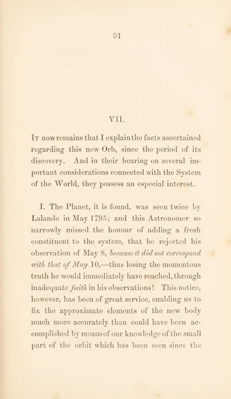 VII. It now remains that I explain the facts ascertained regarding this new Orb, since the period of its discovery. And in their bearing on several im¬ portant considerations connected with the System of the World, they possess an especial interest. I. The Planet, it is found, was seen twice by Lalande in May 1795; and this Astronomer so narrowly missed the honour of adding a fresh constituent to the system, that he rejected his observation of May 8, because it did not correspond ivitli that of May ] 0,—thus losing the momentous truth he would immediately have reached, through inadequate faith in his observations! This notice, however, lias been of great service, enabling us to fix the approximate elements of the new body much more accurately than could have been ac¬ complished by means of our knowledge of the small part of the orbit which has been seen since the
