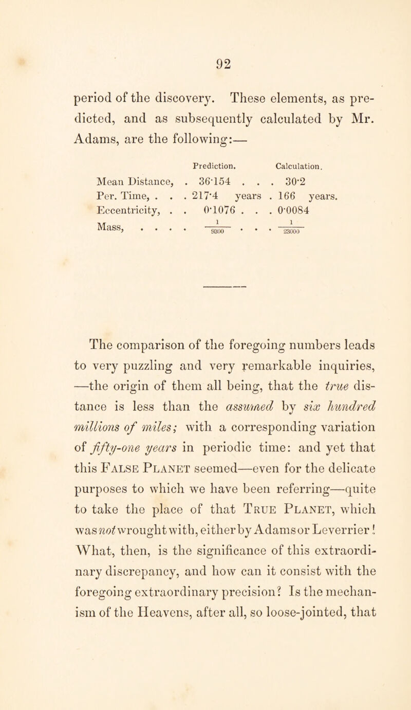 period of the discovery. These elements, as pre¬ dicted, and as subsequently calculated by Mr. Adams, are the following:— Prediction. Calculation. Mean Distance, . 36'154 . . . 30*2 Per. Time, . . .217*4 years . 166 years. Eccentricity, . . 0*1076 . . . 0*0084 MaSS, .... 9300 * • • 23000 The comparison of the foregoing numbers leads to very puzzling and very remarkable inquiries, —the origin of them all being, that the true dis¬ tance is less than the assumed by six hundred millions of miles; with a corresponding variation of fifty-one years in periodic time: and yet that this False Planet seemed—even for the delicate purposes to which we have been referring—quite to take the place of that True Planet, which was not wrought with, either by Adams or Leverrier! What, then, is the significance of this extraordi¬ nary discrepancy, and how can it consist with the foregoing extraordinary precision? Is the mechan¬ ism of the Heavens, after all, so loose-jointed, that