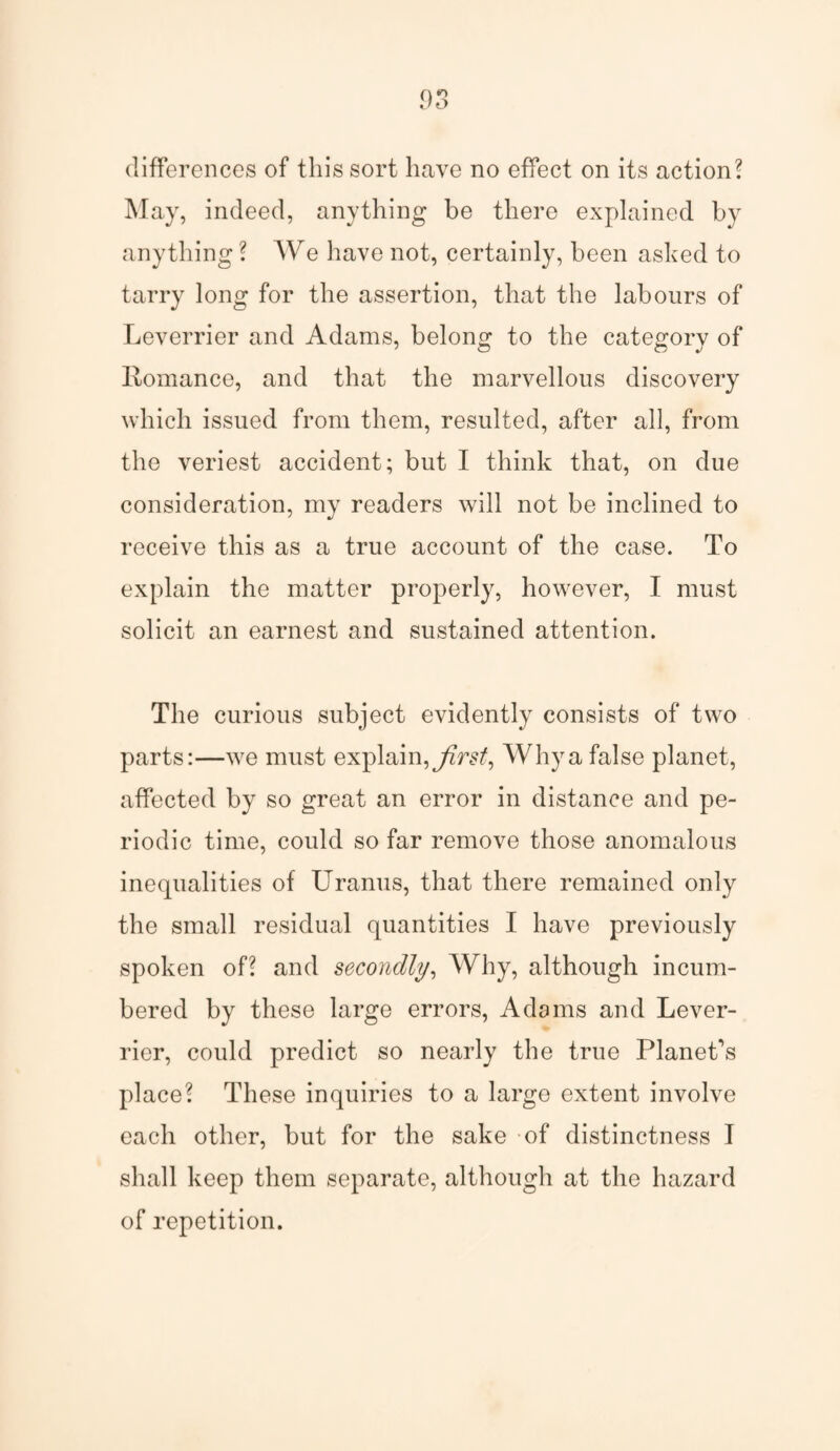 differences of this sort have no effect on its action? May, indeed, anything be there explained by anything ? We have not, certainly, been asked to tarry long for the assertion, that the labours of Leverrier and Adams, belong to the category of Romance, and that the marvellous discovery which issued from them, resulted, after all, from the veriest accident; but I think that, on due consideration, my readers will not be inclined to receive this as a true account of the case. To explain the matter properly, however, I must solicit an earnest and sustained attention. The curious subject evidently consists of two parts:—we must explain, first. Why a false planet, affected by so great an error in distance and pe¬ riodic time, could so far remove those anomalous inequalities of Uranus, that there remained only the small residual quantities I have previously spoken of? and secondly, Why, although incum¬ bered by these large errors, Adams and Lever¬ rier, could predict so nearly the true Planet's place? These inquiries to a large extent involve each other, but for the sake of distinctness I shall keep them separate, although at the hazard of repetition.