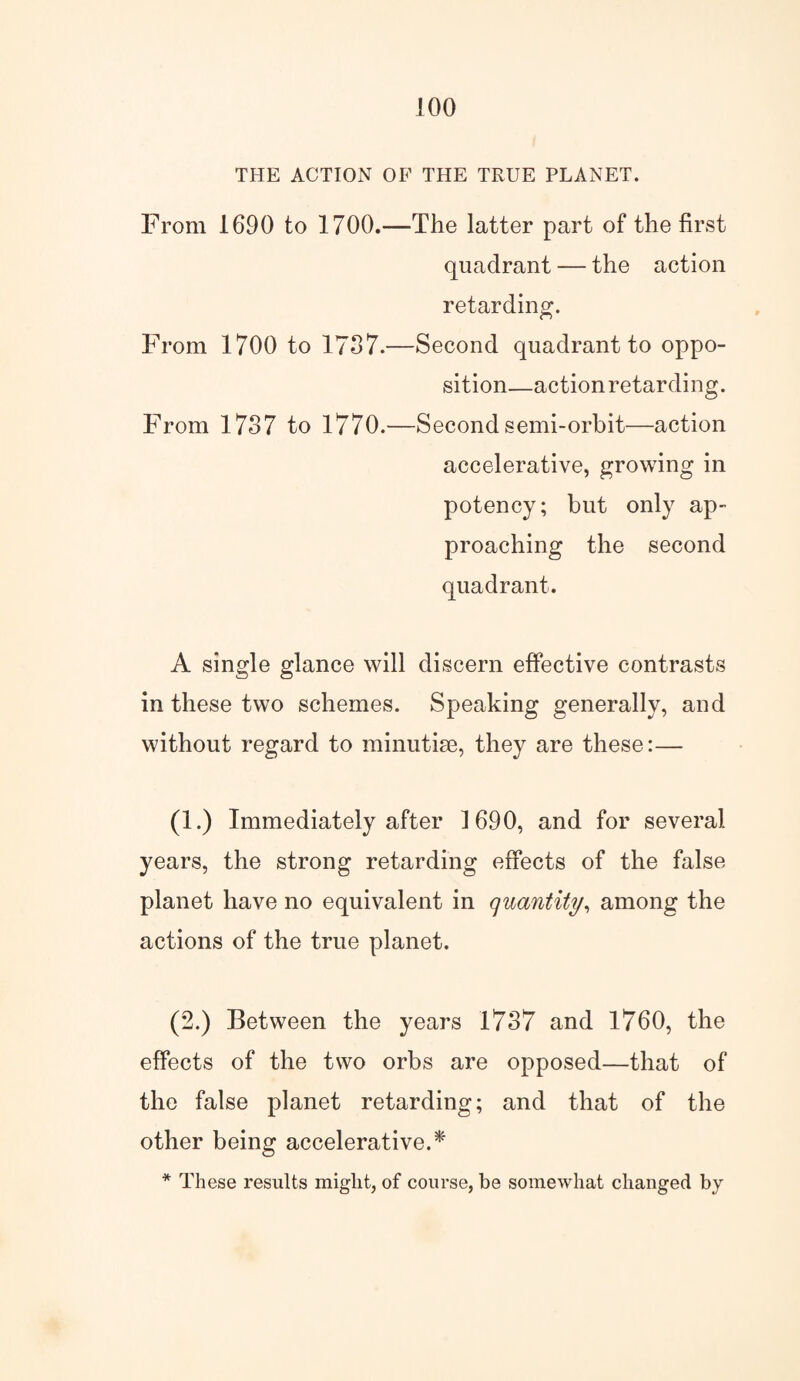 THE ACTION OF THE TRUE PLANET. From 1690 to 1700.—The latter part of the first quadrant — the action retarding. From 1700 to 1737.—Second quadrant to oppo¬ sition—action retarding. From 1737 to 1770.—Second semi-orbit—action accelerative, growing in potency; but only ap¬ proaching the second quadrant. A single glance will discern effective contrasts in these two schemes. Speaking generally, and without regard to minutise, they are these:— (1.) Immediately after 1690, and for several years, the strong retarding effects of the false planet have no equivalent in quantity, among the actions of the true planet. (2.) Between the years 1737 and 1760, the effects of the two orbs are opposed—that of the false planet retarding; and that of the other being accelerative A' * These results might, of course, be somewhat changed by