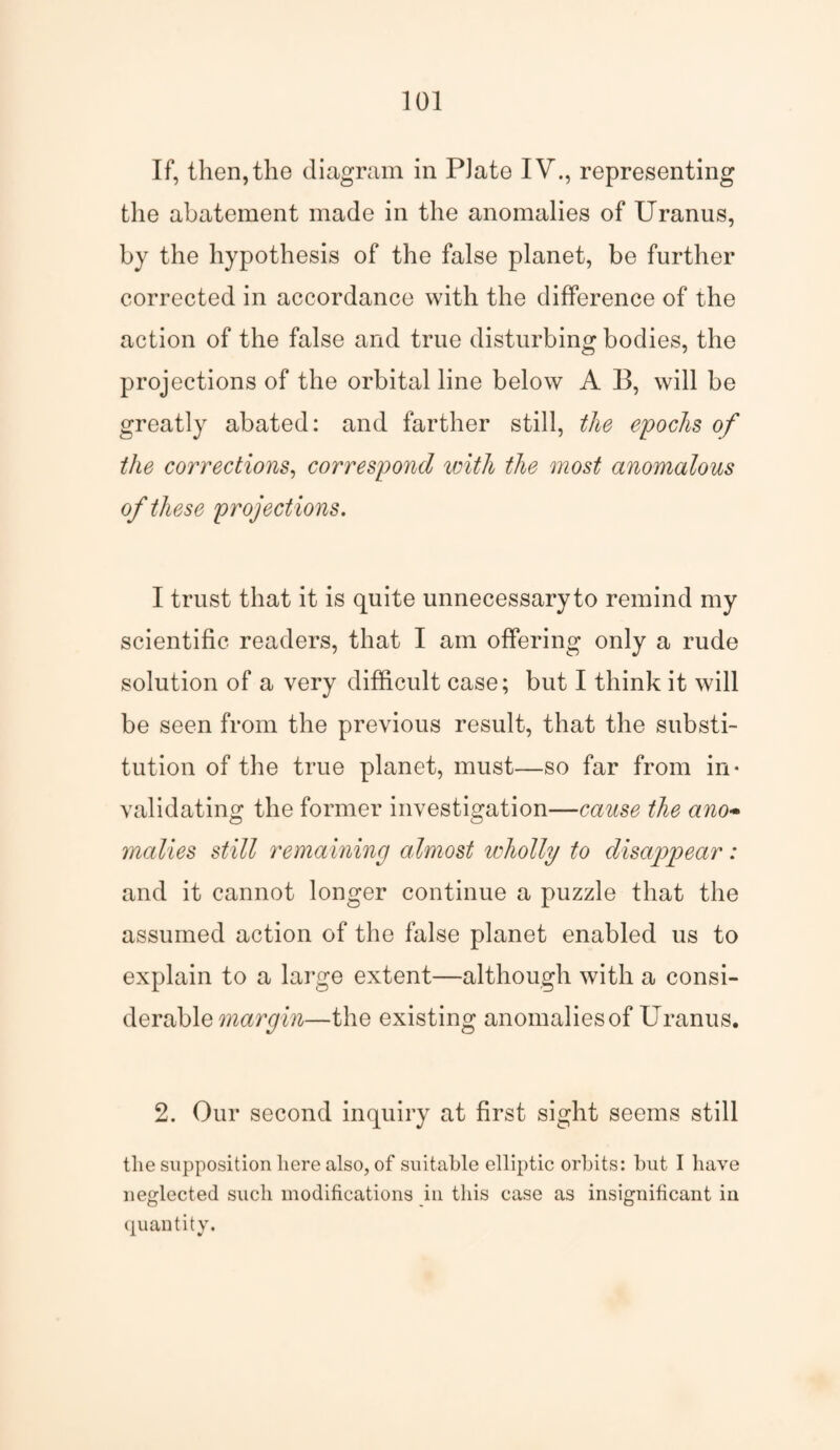 If, then,the diagram in Plate IV., representing the abatement made in the anomalies of Uranus, by the hypothesis of the false planet, be further corrected in accordance with the difference of the action of the false and true disturbing bodies, the projections of the orbital line below A B, will be greatly abated: and farther still, the epochs of the corrections, correspond with the most anomalous of these project ions. I trust that it is quite unnecessary to remind my scientific readers, that I am offering only a rude solution of a very difficult case; but I think it will be seen from the previous result, that the substi¬ tution of the true planet, must—so far from in¬ validating the former investigation—cause the ano- malies still remaining almost wholly to disappear: and it cannot longer continue a puzzle that the assumed action of the false planet enabled us to explain to a large extent—although with a consi¬ derable margin—the existing anomaliesof Uranus. 2. Our second inquiry at first sight seems still tlie supposition here also, of suitable elliptic orbits: but I have neglected such modifications in this case as insignificant in quantity.