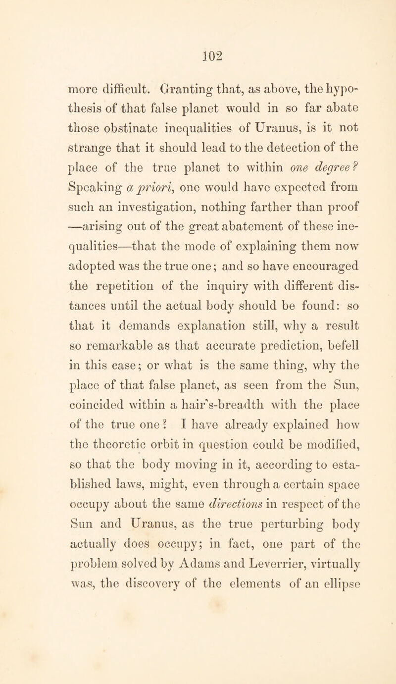 more difficult. Granting that, as above, the hypo¬ thesis of that false planet would in so far abate those obstinate inequalities of Uranus, is it not strange that it should lead to the detection of the place of the true planet to within one degree ? Speaking a priori, one would have expected from such an investigation, nothing farther than proof -—arising out of the great abatement of these ine¬ qualities—that the mode of explaining them now adopted was the true one; and so have encouraged the repetition of the inquiry with different dis¬ tances until the actual body should be found: so that it demands explanation still, why a result so remarkable as that accurate prediction, befell in this case; or what is the same thing, why the place of that false planet, as seen from the Sun, coincided within a hairVbreadth with the place of the true one ? I have already explained how the theoretic orbit in question could be modified, so that the body moving in it, according to esta¬ blished laws, might, even through a certain space occupy about the same directions, in respect of the Sun and Uranus, as the true perturbing body actually does occupy; in fact, one part of the problem solved by Adams and Leverrier, virtually was, the discovery of the elements of an ellipse