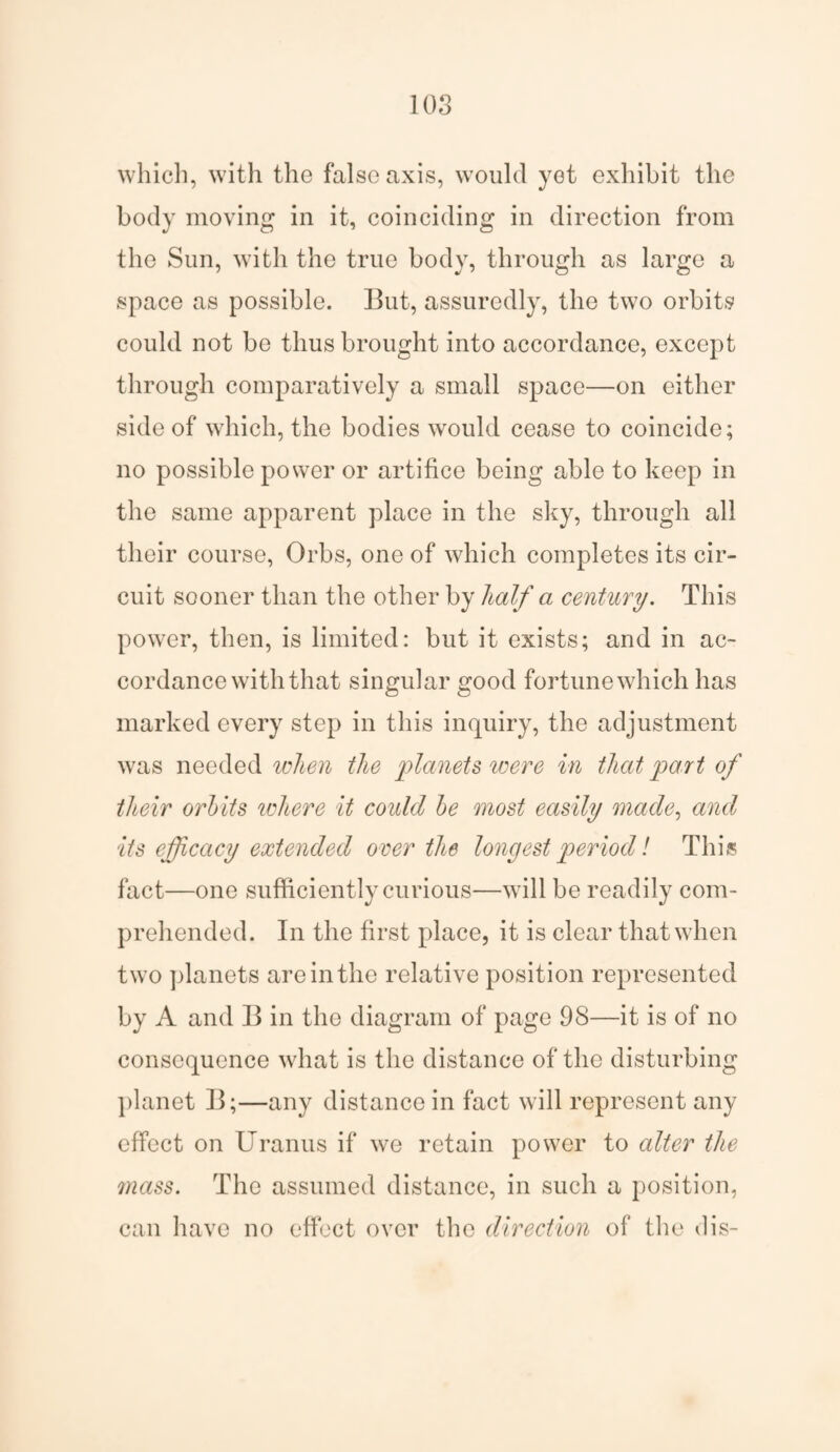 which, with the false axis, would yet exhibit the body moving in it, coinciding in direction from the Sun, with the true body, through as large a space as possible. But, assuredly, the two orbits could not be thus brought into accordance, except through comparatively a small space—on either side of which, the bodies would cease to coincide; no possible power or artifice being able to keep in the same apparent place in the sky, through all their course, Orbs, one of which completes its cir¬ cuit sooner than the other by half a century. This power, then, is limited: but it exists; and in ac¬ cordance with that singular good fortune which has marked every step in this inquiry, the adjustment was needed when the planets were in that part of their orbits where it could be most easily made, and its efficacy extended over the longest period l This fact—one sufficiently curious—will be readily com¬ prehended. In the first place, it is clear that when two planets are in the relative position represented by A and B in the diagram of page 98—it is of no consequence what is the distance of the disturbing planet B;—any distance in fact will represent any effect on Uranus if we retain power to alter the mass. The assumed distance, in such a position, can have no effect over the direction of the dis-