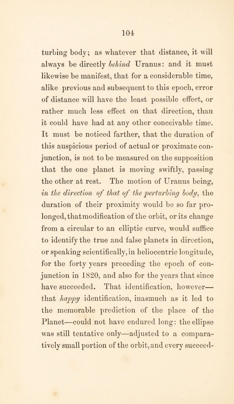 turbing body; as whatever that distance, it will always be directly behind Uranus: and it must likewise be manifest, that for a considerable time, alike previous and subsequent to this epoch, error of distance will have the least possible effect, or rather much less effect on that direction, than it could have had at any other conceivable time. It must be noticed farther, that the duration of this auspicious period of actual or proximate con¬ junction, is not to be measured on the supposition that the one planet is moving swiftly, passing the other at rest. The motion of Uranus being, in the direction of that of the perturbing body, the duration of their proximity would be so far pro¬ longed, that modification of the orbit, or its change from a circular to an elliptic curve, would suffice to identify the true and false planets in direction, or speaking scientifically, in heliocentric longitude, for the forty years preceding the epoch of con¬ junction in 1820, and also for the years that since have succeeded. That identification, however— that happy identification, inasmuch as it led to the memorable prediction of the place of the Planet—could not have endured long: the ellipse was still tentative only—adjusted to a compara¬ tively small portion of the orbit, and every succeed-