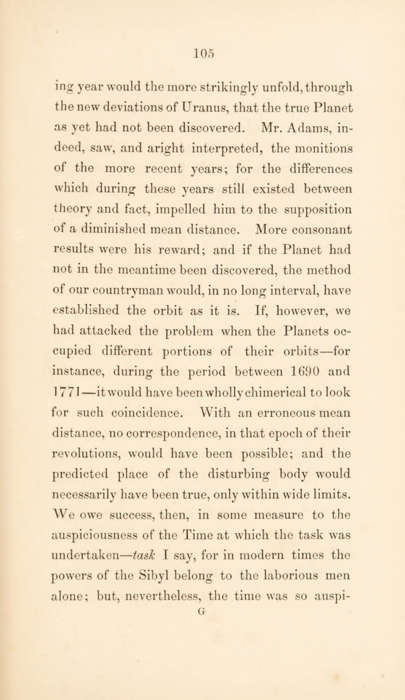 ing year would the more strikingly unfold, through the new deviations of Uranus, that the true Planet as yet had not been discovered. Mr. Adams, in¬ deed, saw, and aright interpreted, the monitions of the more recent years; for the differences which during these years still existed between theory and fact, impelled him to the supposition of a diminished mean distance. More consonant results were his reward; and if the Planet had not in the meantime been discovered, the method of our countryman would, in no long interval, have established the orbit as it is. If, however, we had attacked the problem when the Planets oc¬ cupied different portions of their orbits—for instance, during the period between 1690 and 1 771—it would have been wholly chimerical to look for such coincidence. With an erroneous mean distance, no correspondence, in that epoch of their revolutions, would have been possible; and the predicted place of the disturbing body would necessarily have been true, only within wide limits. We owe success, then, in some measure to the auspiciousness of the Time at which the task was undertaken—task I say, for in modern times the powers of the Sibyl belong to the laborious men alone; but, nevertheless, the time was so auspi- G