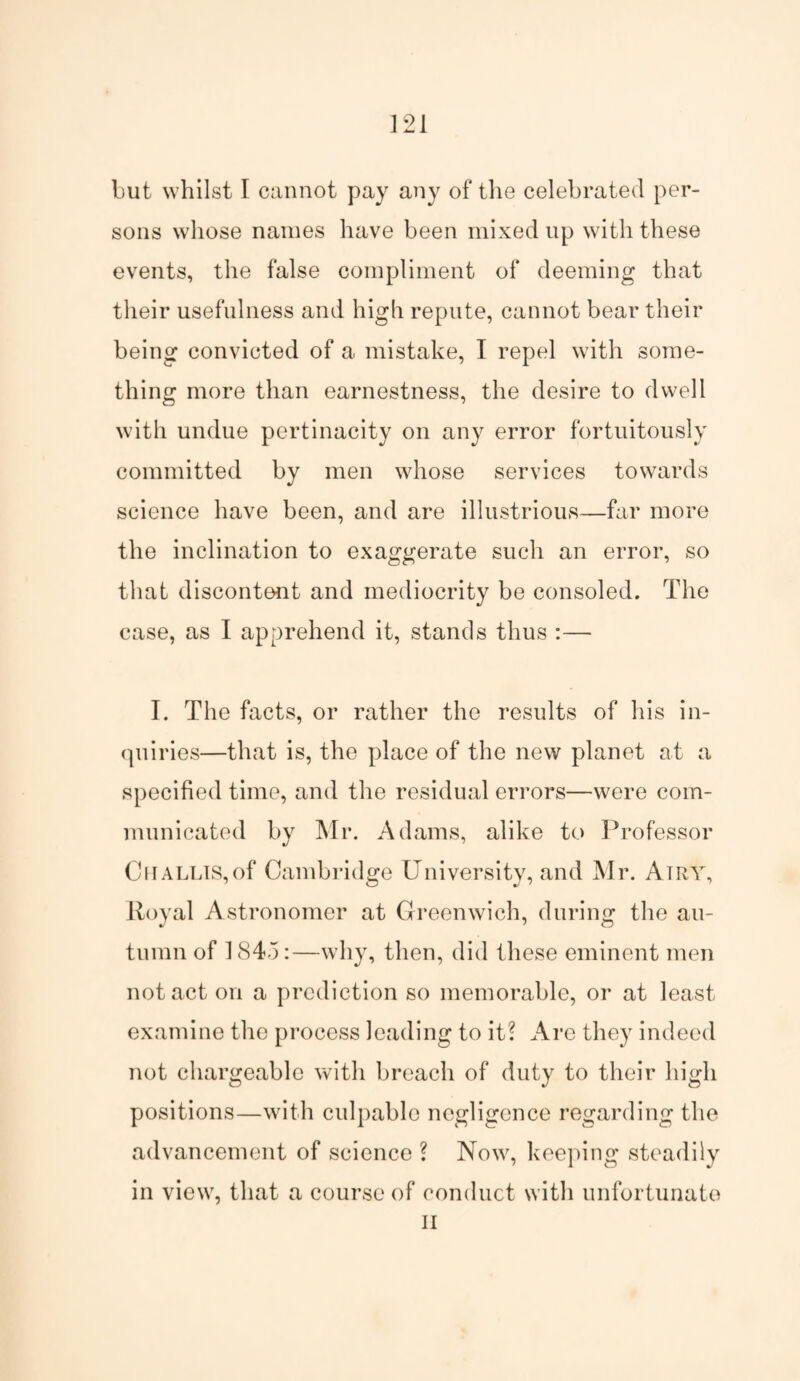 but whilst I cannot pay any of the celebrated per¬ sons whose names have been mixed up with these events, the false compliment of deeming that their usefulness and high repute, cannot bear their being convicted of a mistake, I repel with some¬ thing more than earnestness, the desire to dwell with undue pertinacity on any error fortuitously committed by men whose services towards science have been, and are illustrious—far more the inclination to exaggerate such an error, so that discontent and mediocrity be consoled. The case, as I apprehend it, stands thus :— I. The facts, or rather the results of his in¬ quiries—that is, the place of the new planet at a specified time, and the residual errors—were com¬ municated by Mr. Adams, alike to Professor Cnallis,of Cambridge University, and Mr. Airy, Royal Astronomer at Greenwich, during the au¬ tumn of 1845:—why, then, did these eminent men not act on a prediction so memorable, or at least examine the process leading to it? Are they indeed not chargeable with breach of duty to their high positions—with culpable negligence regarding the advancement of science ? Now, keeping steadily in view, that a course of conduct with unfortunate II