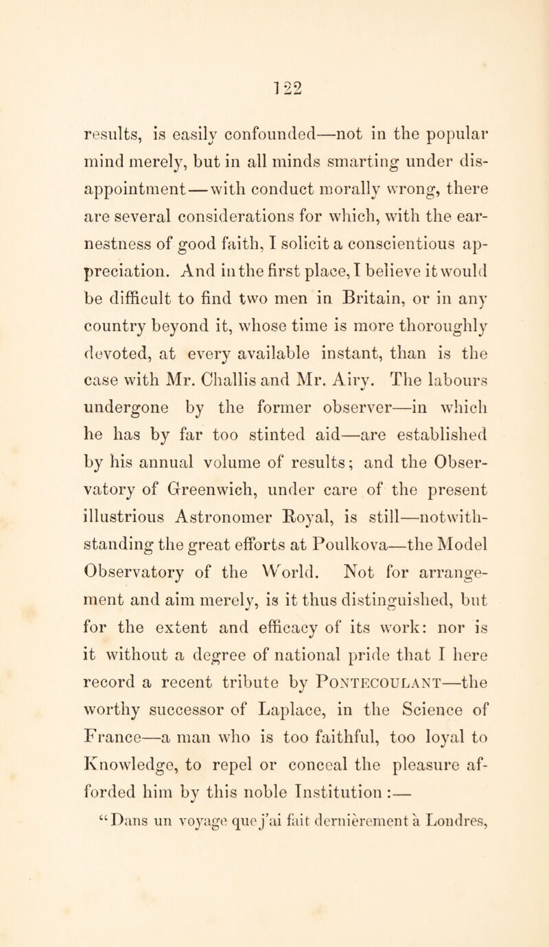 mind merely, but in all minds smarting under dis¬ appointment— with conduct morally wrong, there are several considerations for which, with the ear¬ nestness of good faith, I solicit a conscientious ap¬ preciation. And in the first place, I believe it would be difficult to find two men in Britain, or in any country beyond it, whose time is more thoroughly devoted, at every available instant, than is the case with Mr. Challis and Mr. Airv. The labours «/ undergone by the former observer—in which he has by far too stinted aid—are established by his annual volume of results; and the Obser¬ vatory of Greenwich, under care of the present illustrious Astronomer Royal, is still—notwith¬ standing the great efforts at Poulkova—the Model Observatory of the World. Not for arrange¬ ment and aim merely, is it thus distinguished, but for the extent and efficacy of its work: nor is it without a degree of national pride that I here record a recent tribute by Pontecoulant—the worthy successor of Laplace, in the Science of France—a man who is too faithful, too loyal to Knowledge, to repel or conceal the pleasure af¬ forded him by this noble Institution :— “Dans un voyage quoj’ai fait dernierement a Londres,
