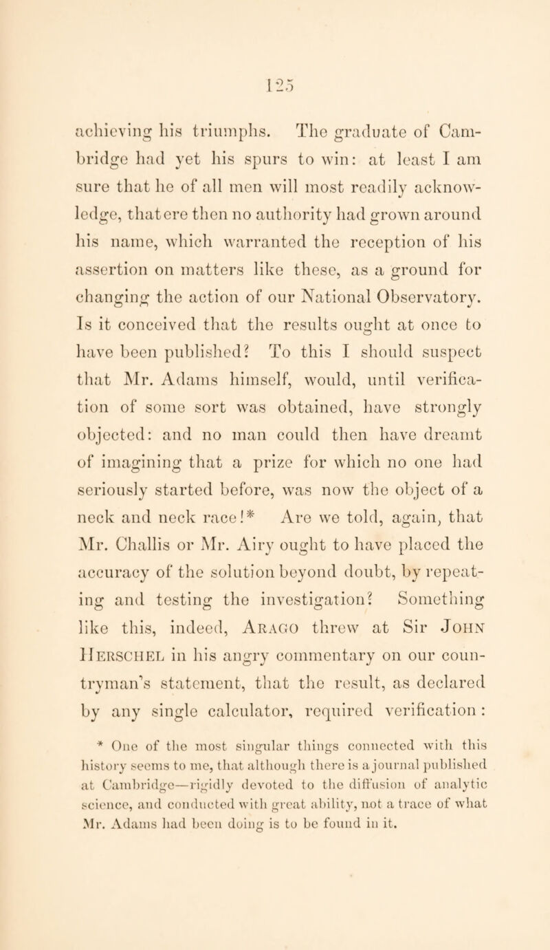 achieving his triumphs. The graduate of Cam¬ bridge had yet his spurs to win: at least I am sure that he of all men will most readily acknow¬ ledge, that ere then no authority had grown around his name, which warranted the reception of his assertion on matters like these, as a ground for changing the action of our National Observatory. Is it conceived that the results ought at once to have been published? To this I should suspect that Mr. Adams himself, would, until verifica¬ tion of some sort was obtained, have strongly objected: and no man could then have dreamt of imagining that a prize for which no one had seriously started before, was now the object of a neck and neck race!* Are we told, again, that Mr. Challis or Mr. Airy ought to have placed the accuracy of the solution beyond doubt, by repeat¬ ing and testing the investigation? Something like this, indeed, Arago threw at Sir John IIerschel in his angry commentary on our coun¬ tryman's statement, that the result, as declared by any single calculator, required verification: * One of the most singular things connected with this history seems to me, that although there is a journal published at Cambridge—rigidly devoted to the diffusion of analytic science, and conducted with great ability, not a trace of what Mr. Adams had been doing is to be found in it.