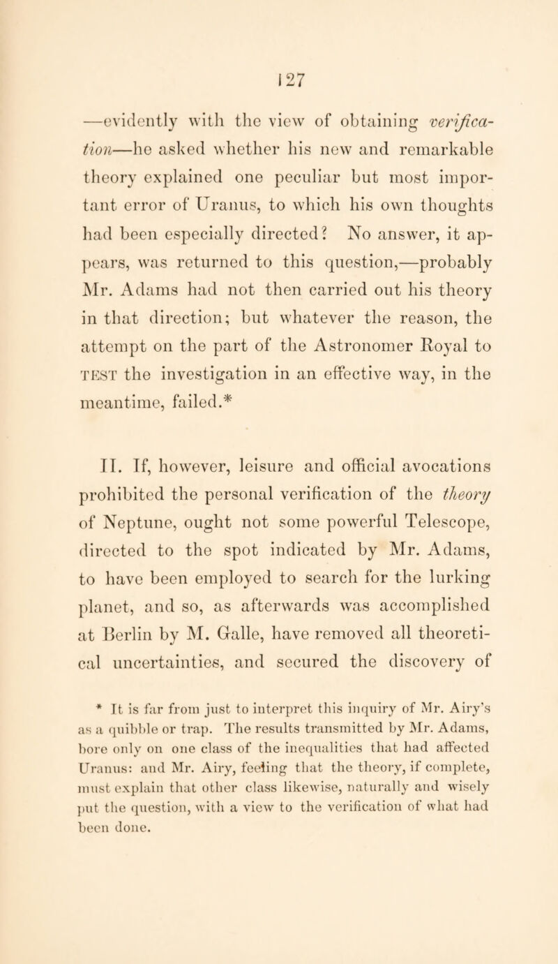 —evidently with the view of obtaining verifica¬ tion—he asked whether his new and remarkable theory explained one peculiar but most impor¬ tant error of Uranus, to which his own thoughts had been especially directed? No answer, it ap¬ pears, was returned to this question,—probably Mr. Adams had not then carried out his theory in that direction; but whatever the reason, the attempt on the part of the Astronomer Royal to TEST the investigation in an effective way, in the meantime, failed.* II. If, however, leisure and official avocations prohibited the personal verification of the theory of Neptune, ought not some powerful Telescope, directed to the spot indicated by Mr. Adams, to have been employed to search for the lurking planet, and so, as afterwards was accomplished at Berlin by M. Galle, have removed all theoreti¬ cal uncertainties, and secured the discovery of * It is far from just to interpret this inquiry of Mr. Airy’s as a quibble or trap. The results transmitted by Mr. Adams, bore only on one class of the inequalities that had affected Uranus: and Mr. Airy, feeling that the theory, if complete, must explain that other class likewise, naturally and wisely put the question, with a view to the verification of what had been done.