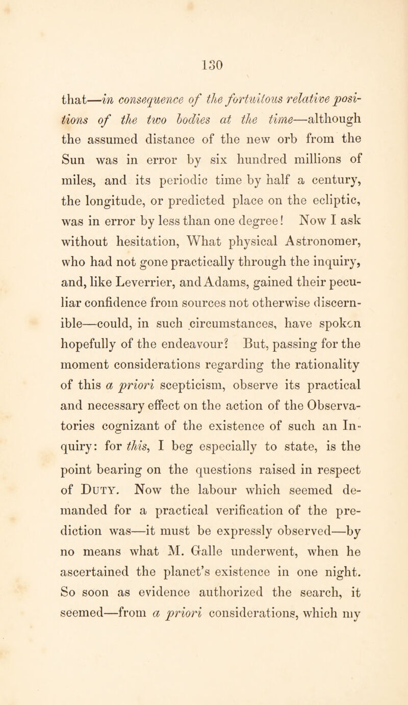 ISO that—in consequence of the fortuitous relative posi¬ tions of the two bodies at the time—although the assumed distance of the new orb from the Sun was in error by six hundred millions of miles, and its periodic time by half a century, the longitude, or predicted place on the ecliptic, was in error by less than one degree! Now I ask without hesitation, What physical Astronomer, who had not gone practically through the inquiry, and, like Leverrier, and Adams, gained their pecu¬ liar confidence from sources not otherwise discern¬ ible—could, in such circumstances, have spoken hopefully of the endeavour? But, passing for the moment considerations regarding the rationality of this a priori scepticism, observe its practical and necessary effect on the action of the Observa¬ tories cognizant of the existence of such an In¬ quiry: for ithis, I beg especially to state, is the point bearing on the questions raised in respect of Duty. Now the labour which seemed de¬ manded for a practical verification of the pre¬ diction was—it must be expressly observed—by no means what M. Gralle underwent, when he ascertained the planet’s existence in one night. So soon as evidence authorized the search, it seemed—from a priori considerations, which my