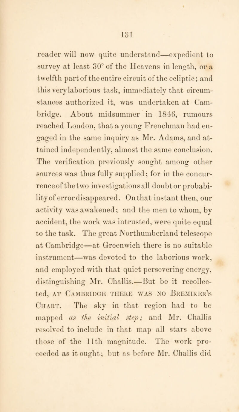 reader will now quite understand—expedient to survey at least 30° of the Heavens in length, or a twelfth part of the entire circuit of the ecliptic; and this very laborious task, immediately that circum¬ stances authorized it, was undertaken at Cam¬ bridge. About midsummer in 18d6‘, rumours reached London, that a young Frenchman had en¬ gaged in the same inquiry as Mr. Adams, and at¬ tained independently, almost the same conclusion. The verification previously sought among other sources was thus fully supplied; for in the concur¬ rence of the two investigations all doubt or probabi¬ lity of error disappeared. Onthat instant then, our activity was awakened; and the men to whom, by accident, the work was intrusted, were quite equal to the task. The great Northumberland telescope at Cambridge—at Greenwich there is no suitable instrument—was devoted to the laborious work, and employed with that quiet persevering energy, distinguishing Mr. Challis.—But be it recollec¬ ted, at Cambridge there was no Bremiker’s Chart. The sky in that region had to be mapped as the initial step; and Mr. Challis resolved to include in that map all stars above those of the lltli magnitude. The work pro¬ ceeded as it ought; but as before Mr. Challis did