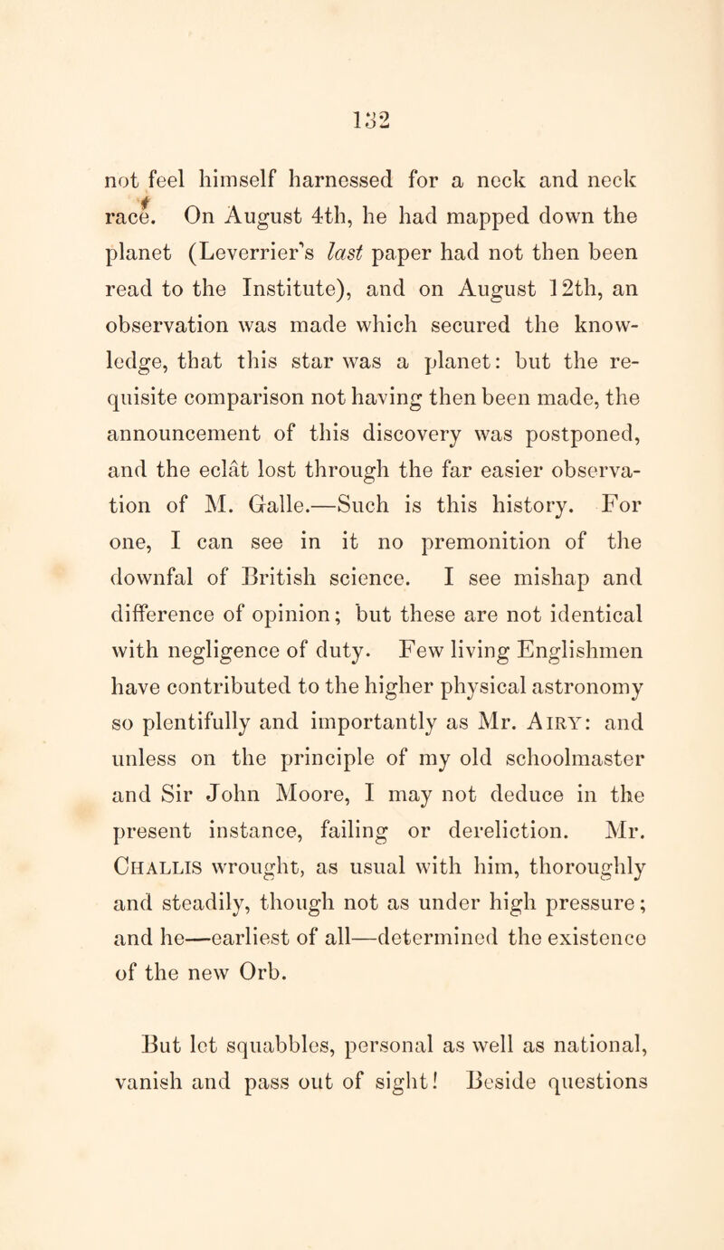 not feel himself harnessed for a neck and neck race. On August 4th, he had mapped down the planet (LeverrieFs last paper had not then been read to the Institute), and on August 12th, an observation was made which secured the know¬ ledge, that this star was a planet: but the re¬ quisite comparison not having then been made, the announcement of this discovery was postponed, and the eclat lost through the far easier observa¬ tion of M. Galle.—Such is this history. For one, I can see in it no premonition of the downfal of British science. I see mishap and difference of opinion; but these are not identical with negligence of duty. Few living Englishmen have contributed to the higher physical astronomy so plentifully and importantly as Mr. Airy: and unless on the principle of my old schoolmaster and Sir John Moore, I may not deduce in the present instance, failing or dereliction. Mr. Challis wrought, as usual with him, thoroughly and steadily, though not as under high pressure; and he—earliest of all—determined the existence of the new Orb. But let squabbles, personal as well as national, vanish and pass out of sight! Beside questions