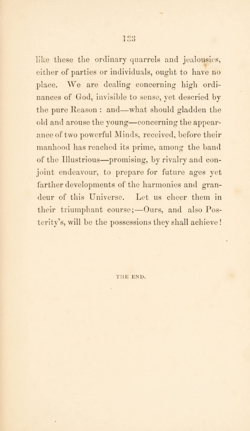 -I «.) 1 -J>) like these the ordinary quarrels and jealousies, either of parties or individuals, ought to have no place. We are dealing concerning high ordi¬ nances of God, invisible to sense, yet descried by the pure Reason : and—what should gladden the old and arouse the young—concerning the appear¬ ance of two powerful Minds, received, before their manhood has reached its prime, among the band of the Illustrious—promising, by rivalry and con¬ joint endeavour, to prepare for future ages yet farther developments of the harmonies and gran¬ deur of this Universe. Let us cheer them in their triumphant course;—Ours, and also Pos¬ terity's, will be the possessions they shall achieve! THE END.