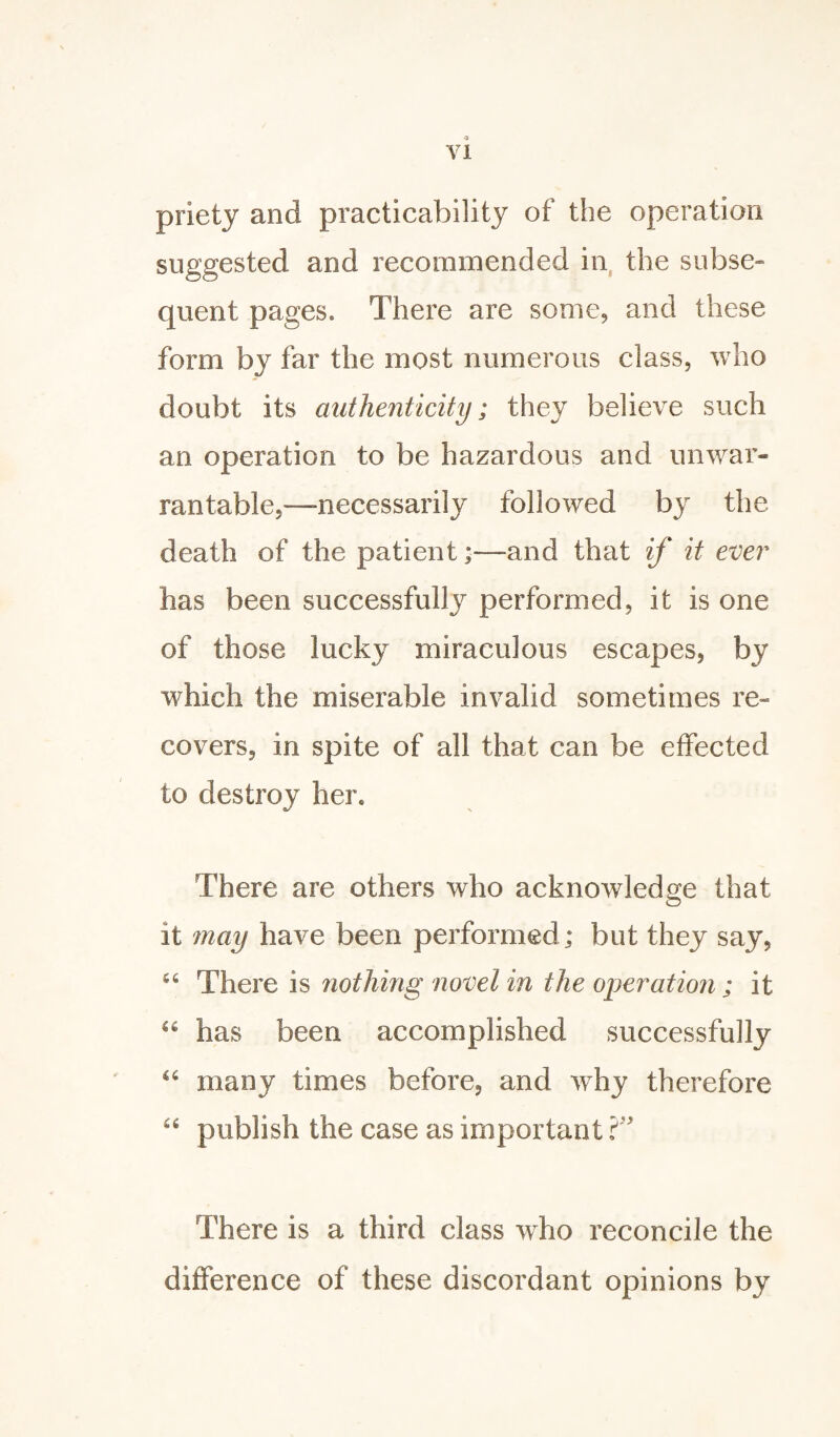 priety and practicability of the operation suggested and recommended in the subse¬ quent pages. There are some, and these form by far the most numerous class, who doubt its authenticity; they believe such an operation to be hazardous and unwar¬ rantable,—necessarily followed by the death of the patient;—and that if it ever has been successfully performed, it is one of those lucky miraculous escapes, by which the miserable invalid sometimes re¬ covers, in spite of all that can be effected to destroy her. There are others who acknowledge that it may have been performed; but they say, “ There is nothing novel in the operation; it “ has been accomplished successfully u many times before, and why therefore u publish the case as important There is a third class who reconcile the difference of these discordant opinions by