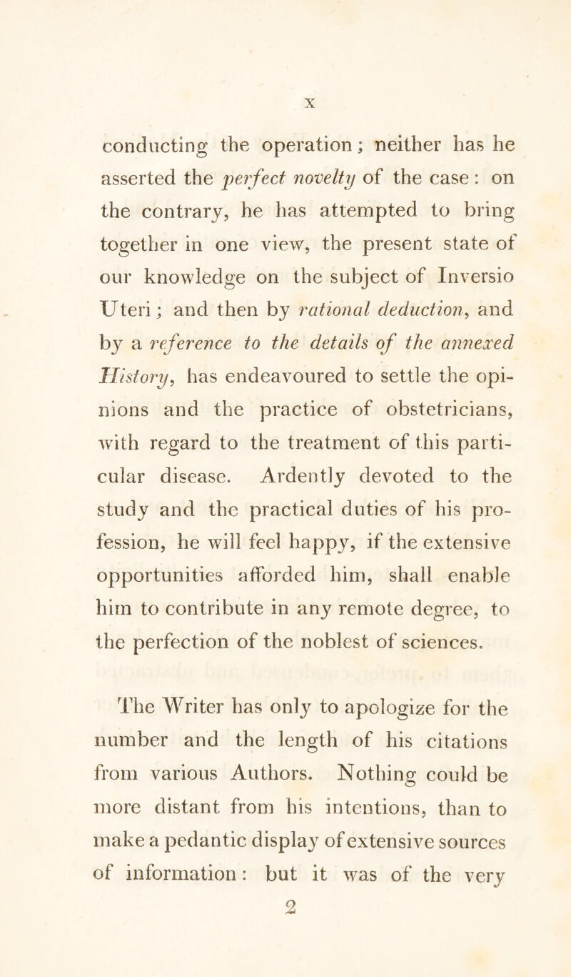 conducting the operation; neither has he asserted the perfect novelty of the case : on the contrary, he has attempted to bring together in one view, the present state of our knowledge on the subject of Inversio Uteri; and then by rational deduction, and by a reference to the details of the annexed History, has endeavoured to settle the opi¬ nions and the practice of obstetricians, with regard to the treatment of this parti¬ cular disease. Ardently devoted to the study and the practical duties of his pro¬ fession, he will feel happy, if the extensive opportunities afforded him, shall enable him to contribute in any remote degree, to the perfection of the noblest of sciences. The Writer has only to apologize for the number and the length of his citations from various Authors. Nothing could be more distant from his intentions, than to make a pedantic display of extensive sources of information : but it was of the very 2