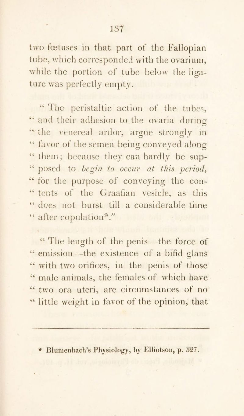 two foetuses in that part of the Fallopian tube, which corresponded with the ovarium, while the portion of tube below the liga¬ ture was perfectly empty. 66 The peristaltic action of the tubes, “ and their adhesion to the ovaria during; the venereal ardor, argue strongly in 44 favor of the semen being conveyed along 46 them; because they can hardly be sup- 46 posed to begin to occur at this period, 64 for the purpose of conveying the con- 44 tents of the Graafian vesicle, as this 44 does not burst till a considerable time 44 after copulation*/’ i 44 The length of the penis—the force of 44 emission—the existence of a bifid glans 44 with two orifices, in the penis of those 44 male animals, the females of which have 44 two ora uteri, are circumstances of no 44 little weight in favor of the opinion, that # Blumenbach’s Physiology, by Elliotson, p. 327.