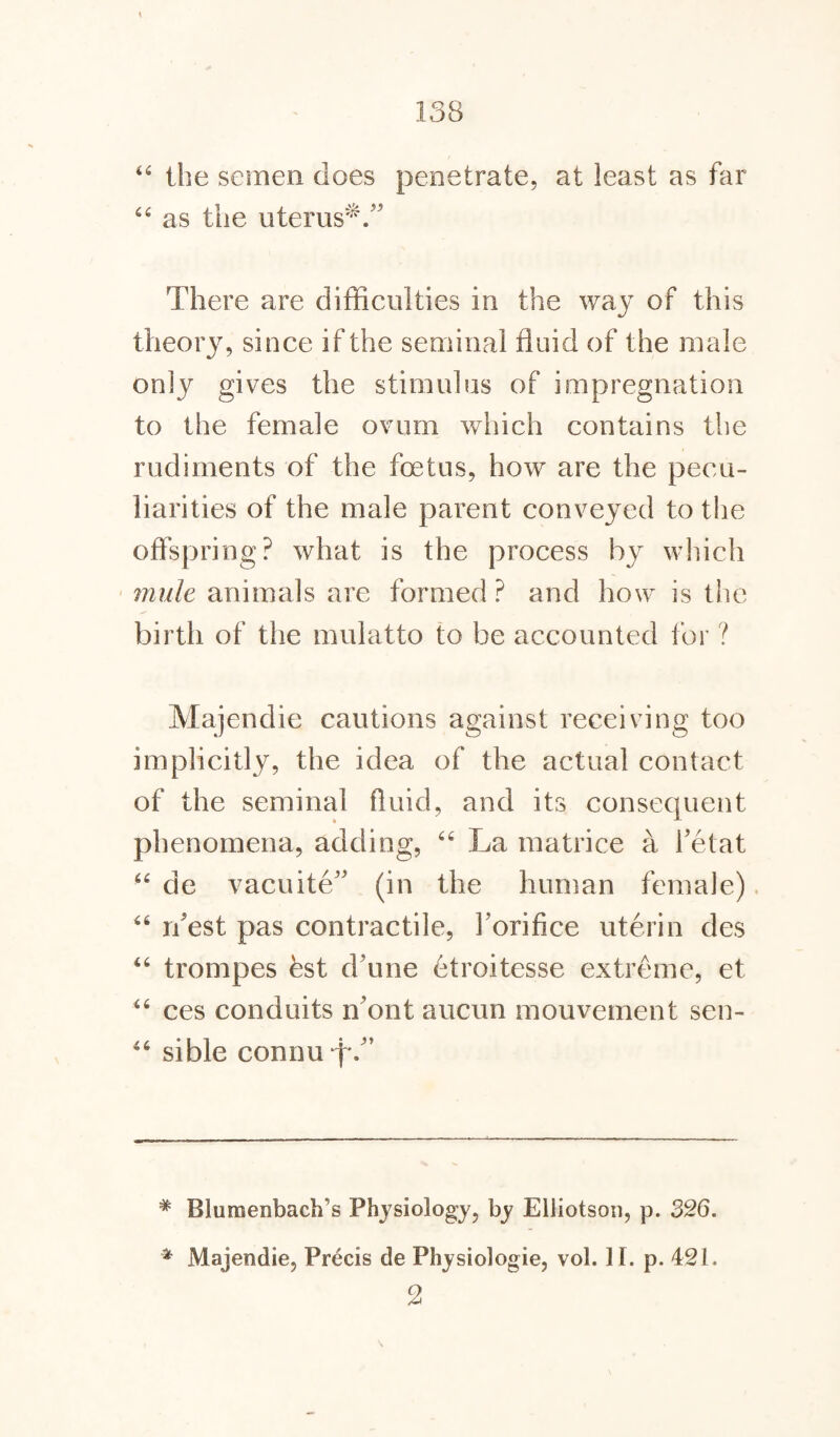 44 the semen does penetrate, at least as far 44 as the uterus^.” There are difficulties in the way of this theory, since if the seminal fluid of the male only gives the stimulus of impregnation to the female ovum which contains the rudiments of the foetus, how are the pecu¬ liarities of the male parent conveyed to the offspring? what is the process by which mule animals are formed? and how is the birth of the mulatto to be accounted for ? Majendie cautions against receiving too implicitly, the idea of the actual contact of the seminal fluid, and its consequent phenomena, adding, 66 La m a trice a Fetat 44 de vacuite5 (in the human female) 46 rfest pas contractile, Forifice uterin des 44 trompes est d une etroitesse extreme, et 44 ces conduits n'ont aucun mouvement sen- 44 sible comm \\ # Bluraenbach’s Physiology, by Elliotson, p. 326. * Majendie, Precis de Physiologie, vol. I I. p. 421. 2