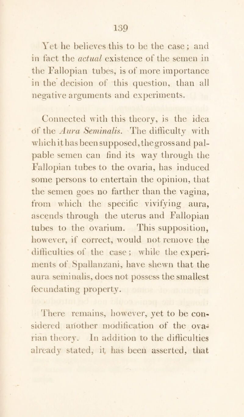 Yet he believes this to be the case; and in fact the actual existence of the semen in the Fallopian tubes, is of more importance in the decision of this question, than all negative arguments and experiments. Connected with this theory, is the idea of the Aura Seminalis. The difficulty with which it has been supposed, thegross and pal¬ pable semen can find its way through the Fallopian tubes to the ovaria, has induced some persons to entertain the opinion, that the semen goes no farther than the vagina, from which the specific vivifying aura, ascends through the uterus and Fallopian tubes to the ovarium. This supposition, however, if correct, would not remove the difficulties of the case; while the experi¬ ments of Spallanzani, have shewn that the aura seminalis, does not possess the smallest fecundating property. There remains, however, yet to be con¬ sidered another modification of the ova¬ rian theory. In addition to the difficulties already stated, it has been asserted, that