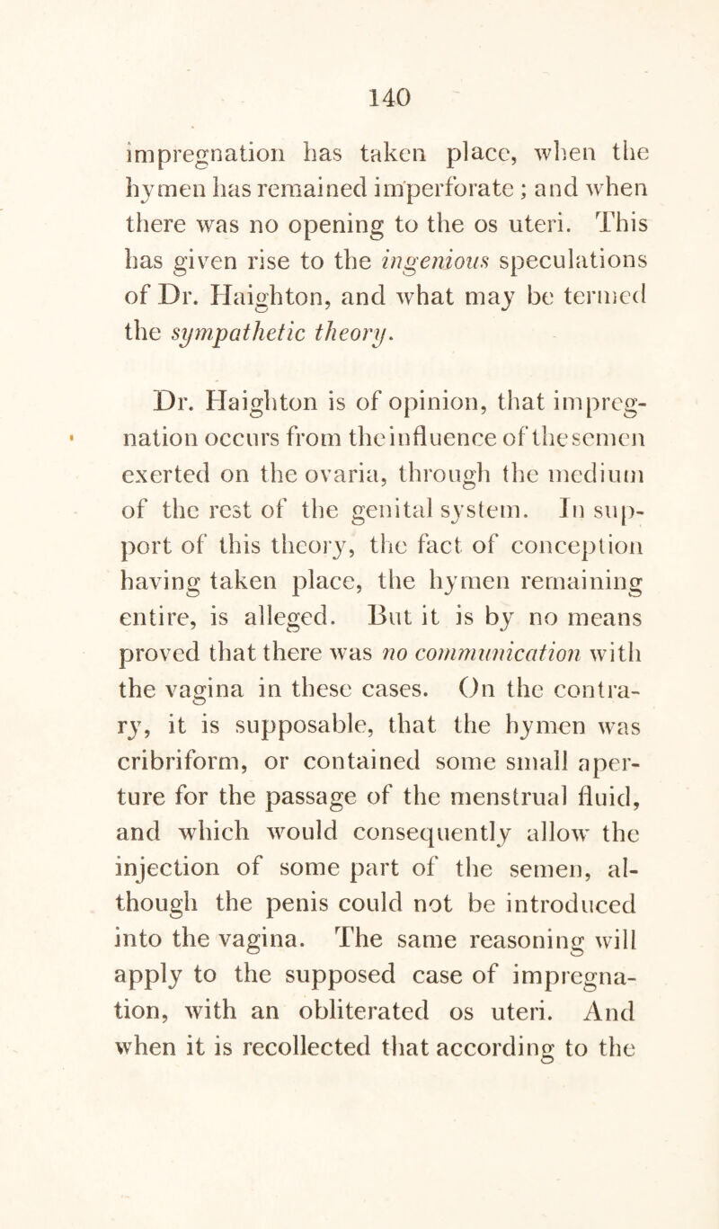 impregnation has taken place, when the hymen has remained imperforate ; and when there was no opening to the os uteri. This has given rise to the ingenious speculations of Dr. Haighton, and w7hat may be termed the sympathetic theory. Dr. Haighton is of opinion, that impreg¬ nation occurs from theinfluence of thesemen exerted on the ovaria, through the medium of the rest of the genital system. In sup¬ port of this theory, the fact of conception having taken place, the hymen remaining entire, is alleged. But it is by no means proved that there was no communication with the vagina in these cases. On the contra¬ ry, it is supposable, that the hymen was cribriform, or contained some small aper¬ ture for the passage of the menstrual fluid, and which would consequently allow the injection of some part of the semen, al¬ though the penis could not be introduced into the vagina. The same reasoning will apply to the supposed case of impregna¬ tion, with an obliterated os uteri. And when it is recollected that according to the
