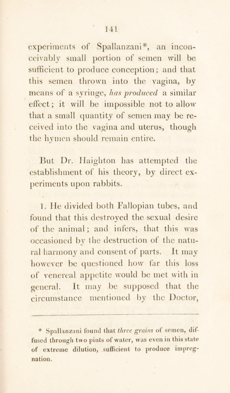 experiments of Spallanzani* **, an incon¬ ceivably small portion of semen will be sufficient to produce conception; and that this semen thrown into the vagina, by means of a syringe, has produced a similar effect; it will be impossible not to allow that a small quantity of semen may be re¬ ceived into the vagina and uterus, though the hymen should remain entire. But Dr. Haighton has attempted the establishment of his theory, by direct ex¬ periments upon rabbits. 1. He divided both Fallopian tubes, and found that this destroved the sexual desire of the animal; and infers, that this was occasioned by the destruction of the natu- ral harmony and consent of parts. It may however be questioned how far this loss of venereal appetite would be met with in general. It may be supposed that the circumstance mentioned by the Doctor, * Spallanzani found that three grains of semen, dif¬ fused through two pints of water, was even in this state of extreme dilution, sufficient to produce impreg¬ nation.