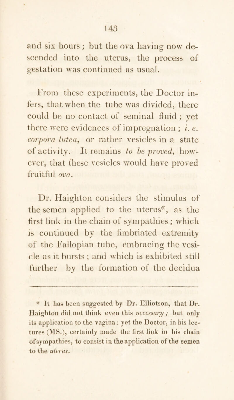 and six hours ; but the ova having now de¬ scended into the uterus, the process of gestation was continued as usual. From these experiments, the Doctor in¬ fers, that when the tube was divided, there could be no contact of seminal fluid; yet there were evidences of impregnation ; i. e. corpora lutea, or rather vesicles in a state of activity. It remains to be proved, how¬ ever, that these vesicles would have proved fruitful ova. Dr. Haighton considers the stimulus of the semen applied to the uterus*, as the first link in the chain of sympathies ; which is continued by the fimbriated extremity of the Fallopian tube, embracing the vesi¬ cle as it bursts ; and which is exhibited still further by the formation of the decidua * It has been suggested by Dr. Elliotson, that Dr. Haighton did not think even this necessary ; but only its application to the vagina: yet the Doctor, in his lec¬ tures (MS.), certainly made the first link in his chain ofsympathies, to consist in the application of the semen to the uterus.
