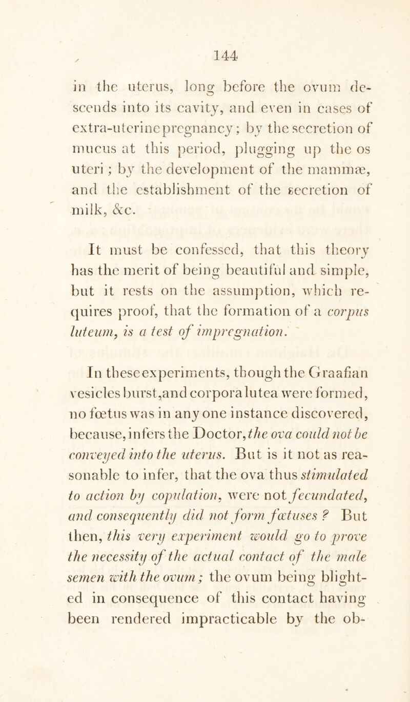 in the uterus, long before the ovum de¬ scends into its cavity, and even in cases of extra-utcrinepregnancy; by the secretion of mucus at this period, plugging up the os uteri; by the development of the mammae, and the establishment of the secretion of milk, &c. It must be confessed, that this theory has the merit of being beautiful and simple, but it rests on the assumption, which re¬ quires proof, that the formation of a corpus luteum, is a test of impregnation. In theseexpernnents, though the Graafian vesicles burst,and corporalutea were formed, no foetus was in anyone instance discovered, because, infers the Doctor, the ova coulcl not be conveyed into the uterus. But is it not as rea¬ sonable to infer, that the ova thus stimulated to action by copulation, were not fecundated, and consequently did not form foetuses ? But then, this very experiment would go to prove the necessity of the actual contact of the male semen with the ovum; the ovum being blight¬ ed in consequence of this contact having been rendered impracticable by the ob-