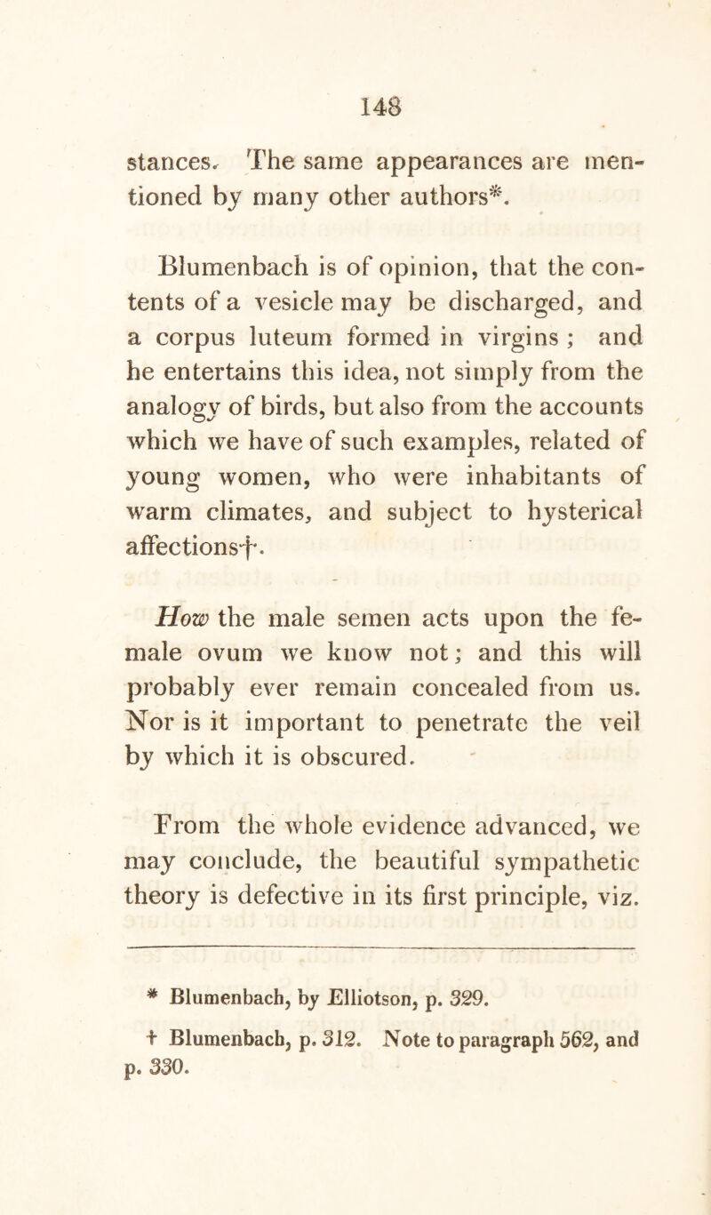 stances. The same appearances are men¬ tioned by many other authors*. Blumenbach is of opinion, that the con¬ tents of a vesicle may be discharged, and a corpus luteum formed in virgins ; and he entertains this idea, not simply from the analogy of birds, but also from the accounts which we have of such examples, related of young women, who were inhabitants of warm climates, and subject to hysterical affections^. How the male semen acts upon the fe¬ male ovum we know not; and this will probably ever remain concealed from us. Nor is it important to penetrate the veil by which it is obscured. From the whole evidence advanced, we may conclude, the beautiful sympathetic theory is defective in its first principle, viz. * Blumenbach, by Elliotson, p. 329. t Blumenbach, p. 312. Note to paragraph 562, and p. 330.