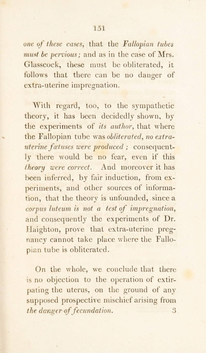 one of these cases, that the Fallopian tubes must be pervious; and as in the case of Mrs. Glasscock, these must be obliterated, it follows that there can be no danger of extra-uterine impregnation. With regard, too, to the sympathetic theory, it has been decidedly shown, by the experiments of its author, that where the Fallopian tube was obliterated, no extra- uterine foetuses were produced; consequent¬ ly there would be no fear, even if this theory were correct. And moreover it has been inferred, by fair induction, from ex¬ periments, and other sources of informa¬ tion, that the theory is unfounded, since a corpus luteum is not a test of impregnation, and consequently the experiments of Dr. Haighton, prove that extra-uterine preg¬ nancy cannot take place where the Fallo¬ pian tube is obliterated. On the whole, we conclude that there is no objection to the operation of extir¬ pating the uterus, on the ground of any supposed prospective mischief arising from the danger of fecundation. 3