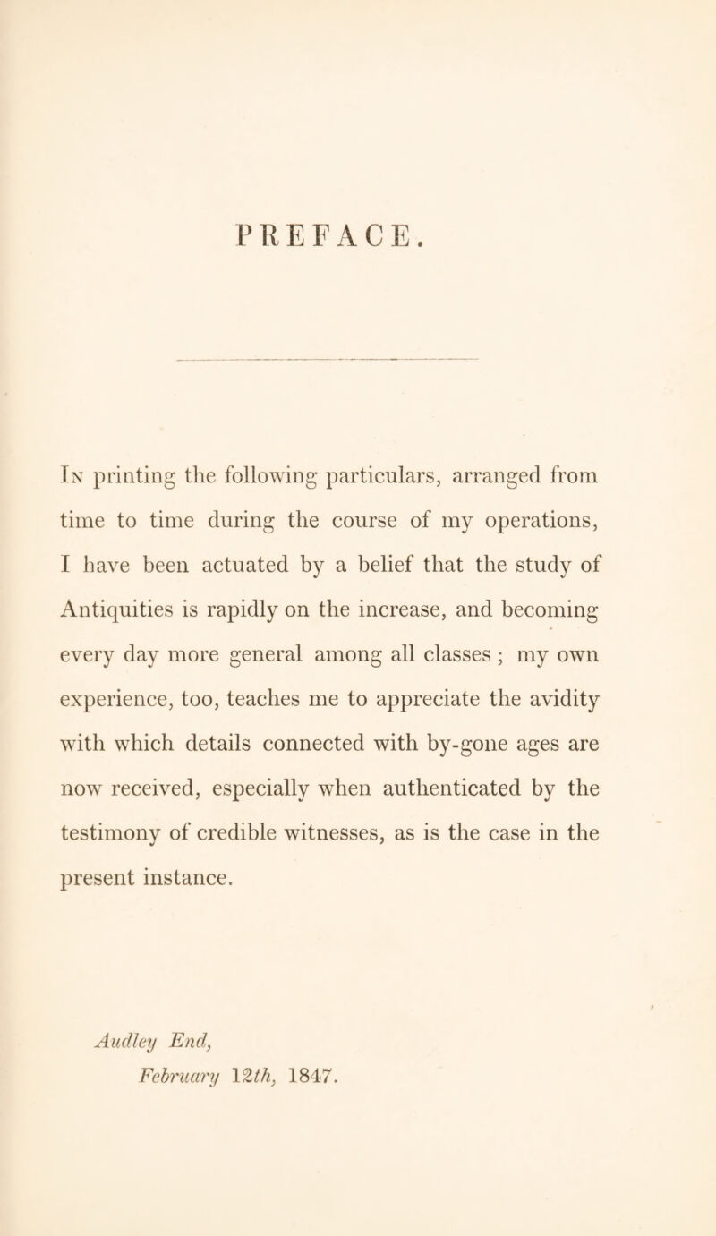 PREFACE. In printing the following particulars, arranged from time to time during the course of my operations, I have been actuated by a belief that the study of Antiquities is rapidly on the increase, and becoming every day more general among all classes ; my own experience, too, teaches me to appreciate the avidity with which details connected with by-gone ages are now received, especially when authenticated by the testimony of credible witnesses, as is the case in the present instance. Audley End, February 12th, 1847.