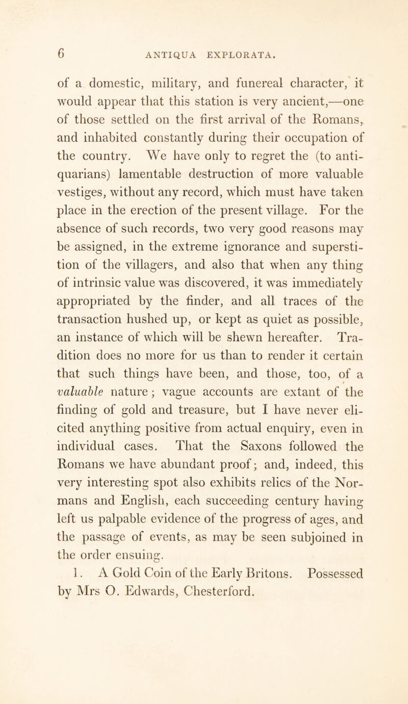 of a domestic, military, and funereal character, it would appear that this station is very ancient,—one of those settled on the first arrival of the Romans, and inhabited constantly during their occupation of the country. We have only to regret the (to anti¬ quarians) lamentable destruction of more valuable vestiges, without any record, which must have taken place in the erection of the present village. For the absence of such records, two very good reasons may be assigned, in the extreme ignorance and supersti¬ tion of the villagers, and also that when any thing of intrinsic value was discovered, it was immediately appropriated by the finder, and all traces of the transaction hushed up, or kept as quiet as possible, an instance of which will be shewn hereafter. Tra¬ dition does no more for us than to render it certain that such things have been, and those, too, of a 2 valuable nature ; vague accounts are extant of the finding of gold and treasure, but I have never eli¬ cited anything positive from actual enquiry, even in individual cases. That the Saxons followed the Romans we have abundant proof; and, indeed, this very interesting spot also exhibits relics of the Nor¬ mans and English, each succeeding century having left us palpable evidence of the progress of ages, and the passage of events, as may be seen subjoined in the order ensuing. 1. A Gold Coin of the Early Britons. Possessed by Mrs O. Edwards, Chesterford.