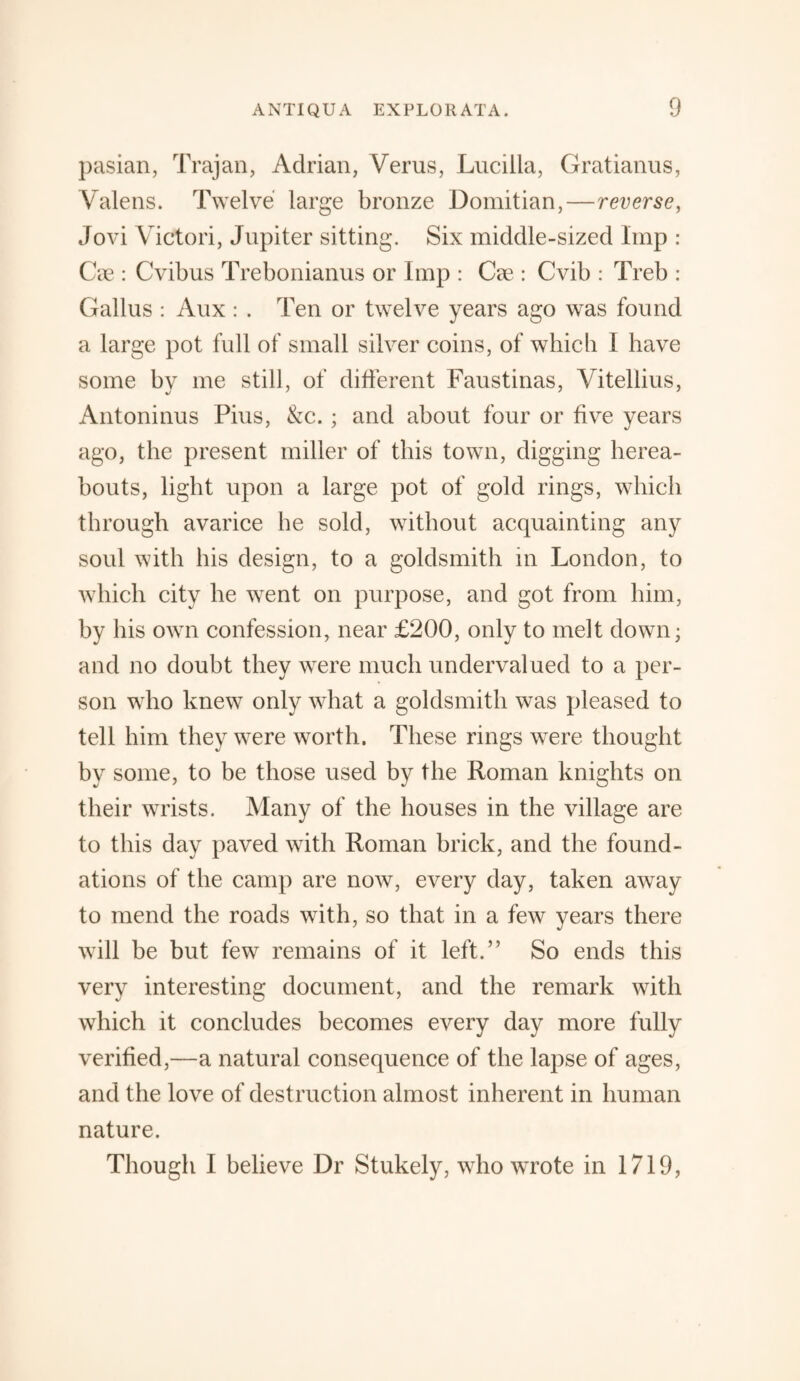 pasian, Trajan, Adrian, Verus, Lucilla, Gratianus, Yalens. Twelve large bronze Domitian,—reverse, Jovi Victori, Jupiter sitting. Six middle-sized Imp : Cre : Cvibus Trebonianus or Imp : Cee : Cvib : Treb : Gallus : Aux: . Ten or twelve years ago was found a large pot full of small silver coins, of which I have some by me still, of different Faustinas, Vitellius, Antoninus Pius, &c. ; and about four or five years ago, the present miller of this town, digging herea¬ bouts, light upon a large pot of gold rings, which through avarice he sold, without acquainting any soul with his design, to a goldsmith in London, to which city he went on purpose, and got from him, by his own confession, near £200, only to melt down; and no doubt they were much undervalued to a per¬ son who knew only what a goldsmith was pleased to tell him they were worth. These rings were thought by some, to be those used by the Roman knights on their wrists. Many of the houses in the village are to this day paved with Roman brick, and the found¬ ations of the camp are now, every day, taken away to mend the roads with, so that in a few years there will be but few remains of it left.” So ends this very interesting document, and the remark with which it concludes becomes every day more fully verified,—a natural consequence of the lapse of ages, and the love of destruction almost inherent in human nature. Though I believe Dr Stukely, who wrote in 1719,