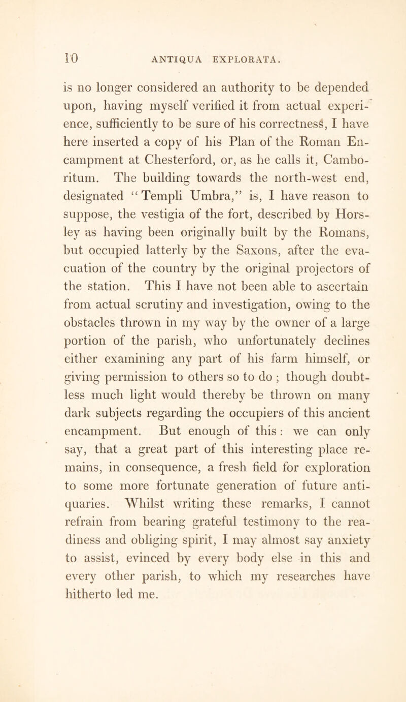 is no longer considered an authority to be depended upon, having myself verified it from actual experi¬ ence, sufficiently to be sure of his correctness, I have here inserted a copy of his Plan of the Roman En¬ campment at Chesterford, or, as he calls it, Cambo- ritum. The building towards the north-west end, designated “Templi Umbra,” is, 1 have reason to suppose, the vestigia of the fort, described by Hors¬ ley as having been originally built by the Romans, but occupied latterly by the Saxons, after the eva¬ cuation of the country by the original projectors of the station. This I have not been able to ascertain from actual scrutiny and investigation, owing to the obstacles thrown in my way by the owner of a large portion of the parish, who unfortunately declines either examining any part of his farm himself, or giving permission to others so to do ; though doubt¬ less much light would thereby be thrown on many dark subjects regarding the occupiers of this ancient encampment. But enough of this : we can only say, that a great part of this interesting place re¬ mains, in consequence, a fresh field for exploration to some more fortunate generation of future anti¬ quaries. Whilst writing these remarks, I cannot refrain from bearing grateful testimony to the rea¬ diness and obliging spirit, I may almost say anxiety to assist, evinced by every body else in this and every other parish, to which my researches have hitherto led me.