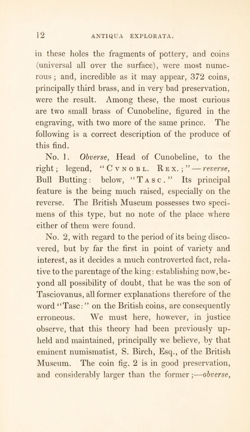 in these holes the fragments of pottery, and coins (universal all over the surface), were most nume¬ rous ; and, incredible as it may appear, 372 coins, principally third brass, and in very bad preservation, were the result. Among these, the most curious are two small brass of Cunobeline, figured in the engraving, with two more of the same prince. The following is a correct description of the produce of this find. No. I. Obverse, Head of Cunobeline, to the right; legend, “Cvnobl. Rex.;5’ — reverse, Bull Butting: below, “Tasc.” Its principal feature is the being much raised, especially on the reverse. The British Museum possesses two speci¬ mens of this type, but no note of the place where either of them were found. No. 2, with regard to the period of its being disco¬ vered, but by far the first in point of variety and interest, as it decides a much controverted fact, rela¬ tive to the parentage of the king: establishing now, be¬ yond all possibility of doubt, that he was the son of Tasciovanus, all former explanations therefore of the word “Tasc: ” on the British coins, are consequently erroneous. We must here, however, in justice observe, that this theory had been previously up¬ held and maintained, principally we believe, by that eminent numismatist, S. Birch, Esq., of the British Museum. The coin fig. 2 is in good preservation, and considerably larger than the former;—obverse,