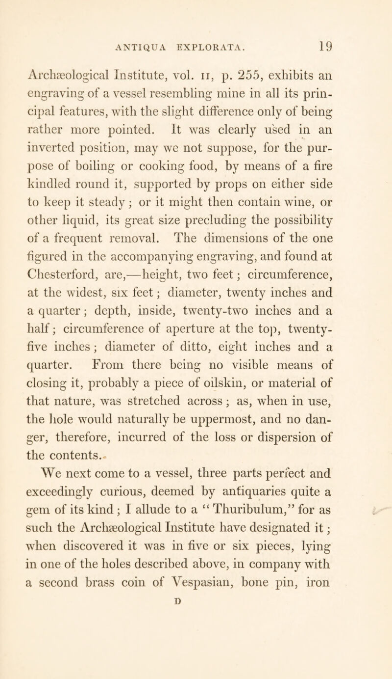 Archaeological Institute, vol. n, p. 255, exhibits an engraving of a vessel resembling mine in all its prin¬ cipal features, with the slight difference only of being rather more pointed. It was clearly used in an inverted position, may we not suppose, for the pur¬ pose of boiling or cooking food, by means of a fire kindled round it, supported by props on either side to keep it steady; or it might then contain wine, or other liquid, its great size precluding the possibility of a frequent removal. The dimensions of the one figured in the accompanying engraving, and found at Chesterford, are,—height, two feet; circumference, at the widest, six feet; diameter, twenty inches and a quarter; depth, inside, twenty-two inches and a half; circumference of aperture at the top, twenty- five inches ; diameter of ditto, eight inches and a quarter. From there being no visible means of closing it, probably a piece of oilskin, or material of that nature, was stretched across; as, when in use, the hole would naturally be uppermost, and no dan¬ ger, therefore, incurred of the loss or dispersion of the contents. We next come to a vessel, three parts perfect and exceedingly curious, deemed by antiquaries quite a gem of its kind ; I allude to a “ Thuribulum,” for as such the Archaeological Institute have designated it; when discovered it was in five or six pieces, lying in one of the holes described above, in company with a second brass coin of Vespasian, bone pin, iron D