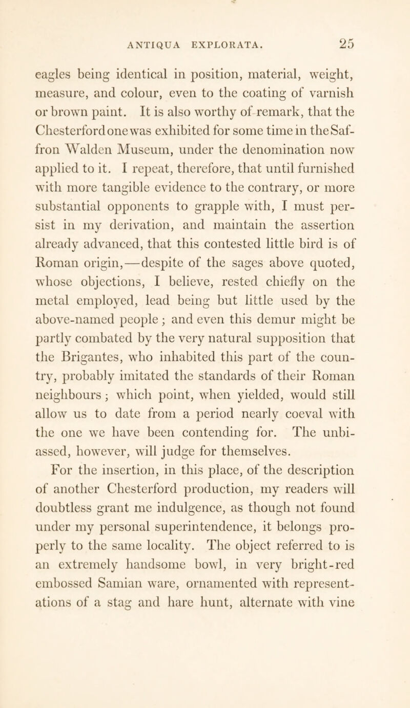 eagles being identical in position, material, weight, measure, and colour, even to the coating of varnish or brown paint. It is also worthy of remark, that the Chesterfordone was exhibited for some time in the Saf¬ fron Walden Museum, under the denomination now applied to it. I repeat, therefore, that until furnished with more tangible evidence to the contrary, or more substantial opponents to grapple with, I must per¬ sist in my derivation, and maintain the assertion already advanced, that this contested little bird is of Roman origin,—despite of the sages above quoted, whose objections, I believe, rested chiefly on the metal employed, lead being but little used by the above-named people; and even this demur might be partly combated by the very natural supposition that the Brigantes, who inhabited this part of the coun¬ try, probably imitated the standards of their Roman neighbours; which point, when yielded, would still allow us to date from a period nearly coeval with the one we have been contending for. The unbi¬ assed, however, will judge for themselves. For the insertion, in this place, of the description of another Chesterford production, my readers will doubtless grant me indulgence, as though not found under my personal superintendence, it belongs pro¬ perly to the same locality. The object referred to is an extremely handsome bowl, in very bright-red embossed Samian ware, ornamented with represent¬ ations of a stag and hare hunt, alternate with vine