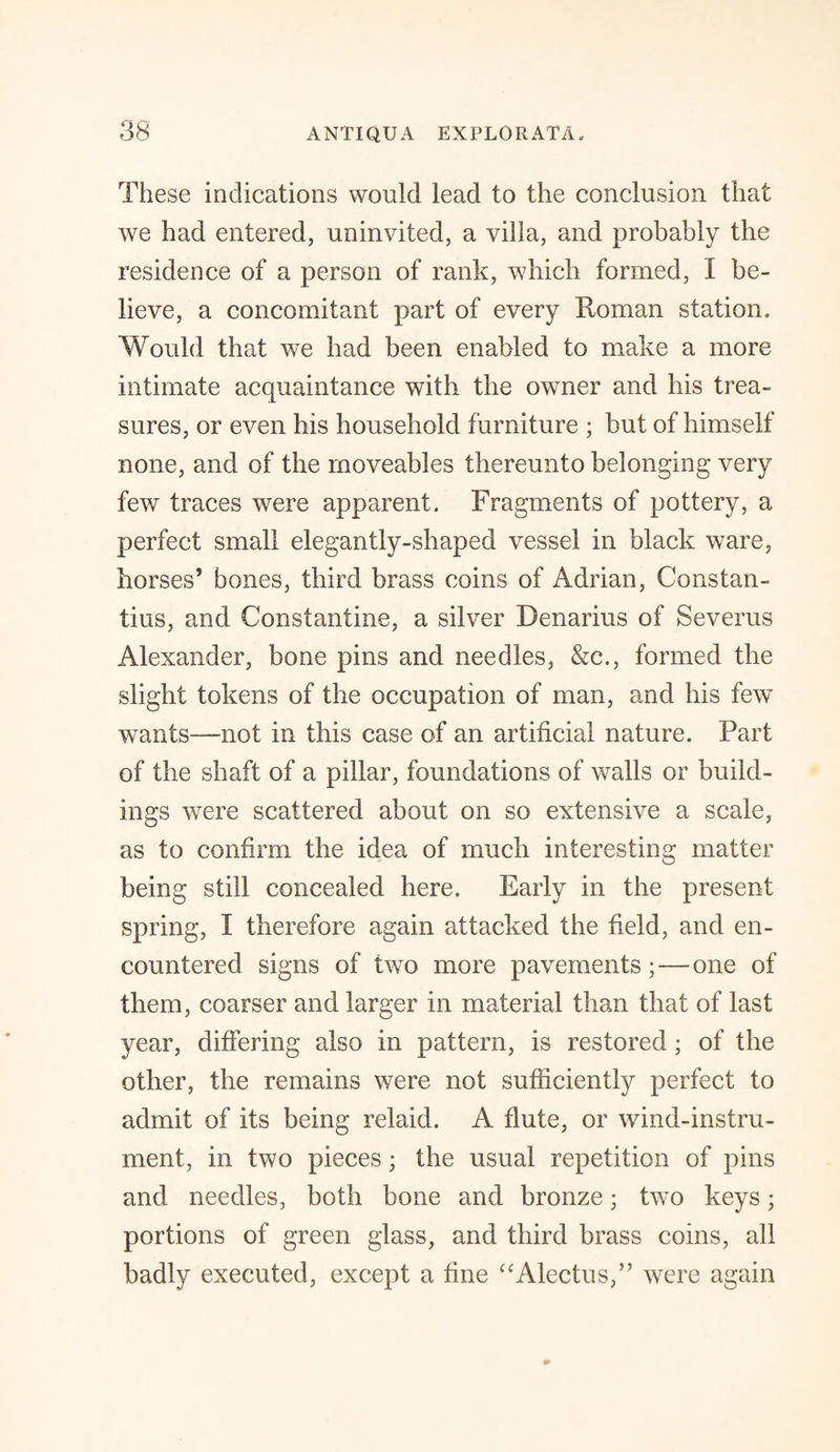 These indications would lead to the conclusion that we had entered, uninvited, a villa, and probably the residence of a person of rank, which formed, I be¬ lieve, a concomitant part of every Roman station. Would that we had been enabled to make a more intimate acquaintance with the owmer and his trea¬ sures, or even his household furniture ; but of himself none, and of the moveables thereunto belonging very few traces were apparent. Fragments of pottery, a perfect small elegantly-shaped vessel in black ware, horses’ bones, third brass coins of Adrian, Constan¬ tins, and Constantine, a silver Denarius of Severus Alexander, bone pins and needles, &c., formed the slight tokens of the occupation of man, and his few wants—not in this case of an artificial nature. Part of the shaft of a pillar, foundations of walls or build¬ ings were scattered about on so extensive a scale, as to confirm the idea of much interesting matter being still concealed here. Early in the present spring, I therefore again attacked the field, and en¬ countered signs of two more pavements; — one of them, coarser and larger in material than that of last year, differing also in pattern, is restored; of the other, the remains were not sufficiently perfect to admit of its being relaid. A flute, or wind-instru¬ ment, in two pieces; the usual repetition of pins and needles, both bone and bronze; two keys; portions of green glass, and third brass coins, all badly executed, except a fine “Alectus,” were again