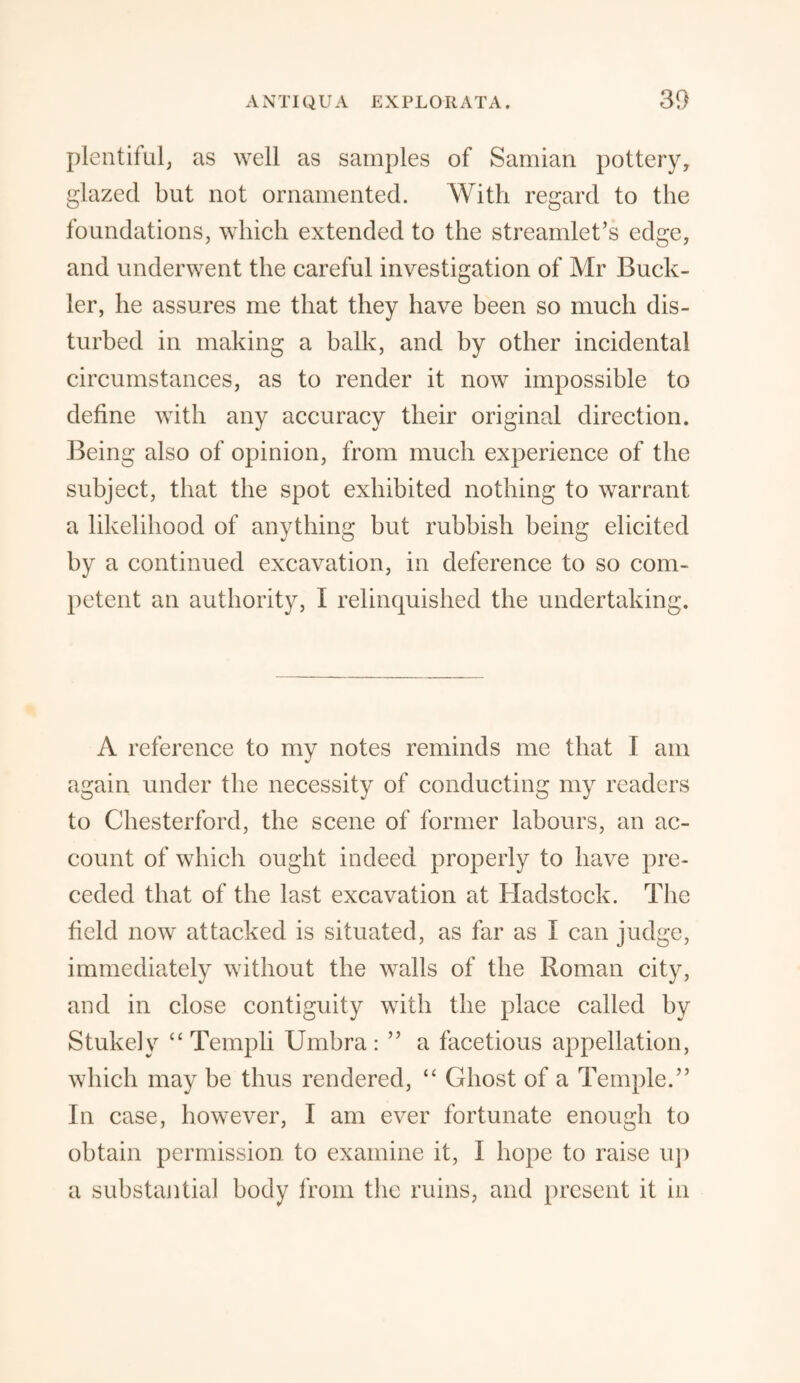 plentiful, as well as samples of Samian pottery, glazed but not ornamented. With regard to the foundations, which extended to the streamlet’s edge, and underwent the careful investigation of Mr Buck¬ ler, he assures me that they have been so much dis¬ turbed in making a balk, and by other incidental circumstances, as to render it now impossible to define with any accuracy their original direction. Being also of opinion, from much experience of the subject, that the spot exhibited nothing to warrant a likelihood of anything but rubbish being elicited by a continued excavation, in deference to so com¬ petent an authority, I relinquished the undertaking. A reference to my notes reminds me that I am again under the necessity of conducting my readers to Chesterford, the scene of former labours, an ac¬ count of which ought indeed properly to have pre¬ ceded that of the last excavation at Hadstock. The field now attacked is situated, as far as I can judge, immediately without the walls of the Roman city, and in close contiguity with the place called by Stukely “ Templi Umbra : ” a facetious appellation, which may be thus rendered, “ Ghost of a Temple.” In case, however, I am ever fortunate enough to obtain permission to examine it, I hope to raise up a substantial body from the ruins, and present it in