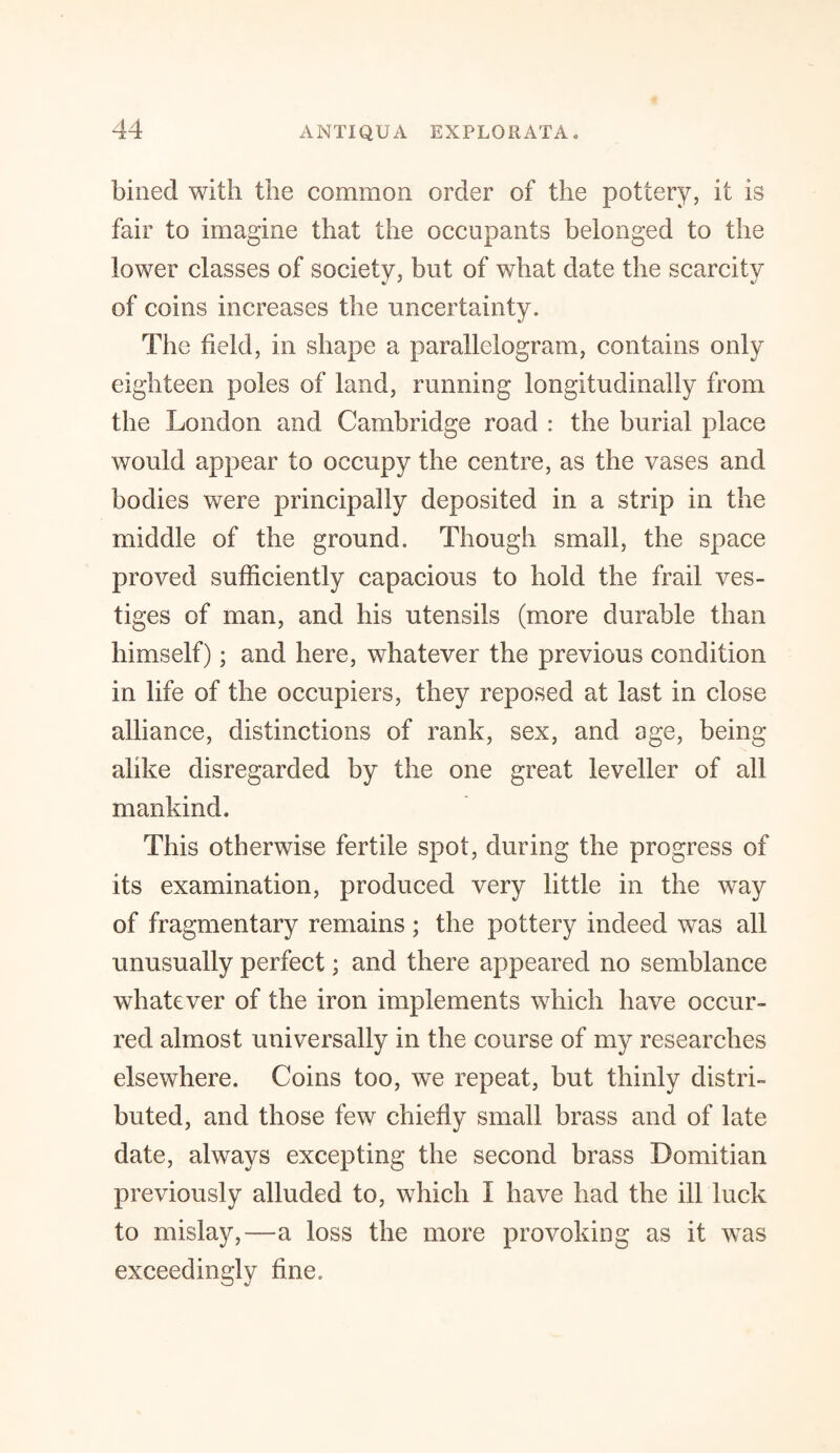 bined with the common order of the pottery, it is fair to imagine that the occupants belonged to the lower classes of society, but of what date the scarcity of coins increases the uncertainty. The field, in shape a parallelogram, contains only eighteen poles of land, running longitudinally from the London and Cambridge road : the burial place would appear to occupy the centre, as the vases and bodies were principally deposited in a strip in the middle of the ground. Though small, the space proved sufficiently capacious to hold the frail ves¬ tiges of man, and his utensils (more durable than himself); and here, whatever the previous condition in life of the occupiers, they reposed at last in close alliance, distinctions of rank, sex, and age, being alike disregarded by the one great leveller of all mankind. This otherwise fertile spot, during the progress of its examination, produced very little in the way of fragmentary remains; the pottery indeed was all unusually perfect; and there appeared no semblance whatever of the iron implements which have occur¬ red almost universally in the course of my researches elsewhere. Coins too, we repeat, but thinly distri¬ buted, and those few chiefly small brass and of late date, always excepting the second brass Domitian previously alluded to, which I have had the ill luck to mislay,—a loss the more provoking as it was exceedingly fine.