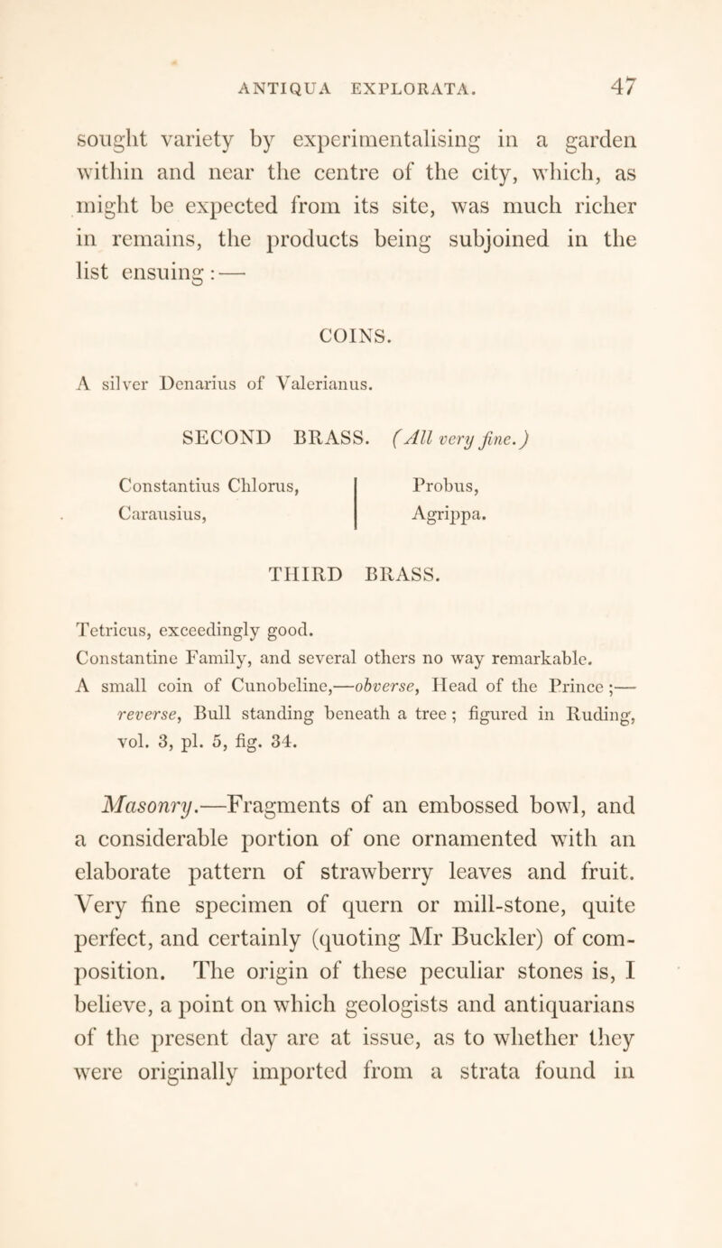 sought variety by experimentalising in a garden within and near the centre of the city, which, as might be expected from its site, was much richer in remains, the products being subjoined in the list ensuing: — COINS. A silver Denarius of Valerianus. SECOND BRASS. (All very fine.) Constantius Chlorus, Probus, Carausius, Agrippa. THIRD BRASS. Tetricus, exceedingly good. Constantine Family, and several others no way remarkable. A small coin of Cunobeline,—obverse, Head of the Prince ;— reverse, Bull standing beneath a tree ; figured in Ruding, vol. 3, pi. 5, fig. 34. Masonry.—Fragments of an embossed bowl, and a considerable portion of one ornamented with an elaborate pattern of strawberry leaves and fruit. Very fine specimen of quern or mill-stone, quite perfect, and certainly (quoting Mr Buckler) of com¬ position. The origin of these peculiar stones is, I believe, a point on which geologists and antiquarians of the present day are at issue, as to whether they were originally imported from a strata found in