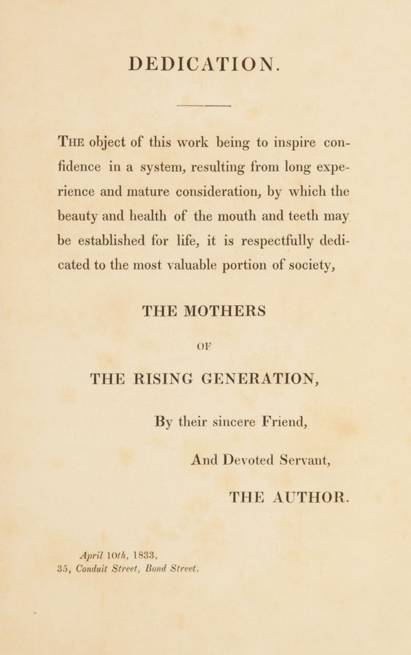 DEDICATION. THE object of this work being to inspire con- fidence in a system, resulting from long expe- rience and mature consideration, by which the beauty and health of the mouth and teeth may be established for life, it is respectfully dedi- cated to the most valuable portion of society, THE MOTHERS OF THE RISING GENERATION, By their sincere Friend, And Devoted Servant, THE AUTHOR. April 10th, 1833, 35, Conduit Street, Bond Street.