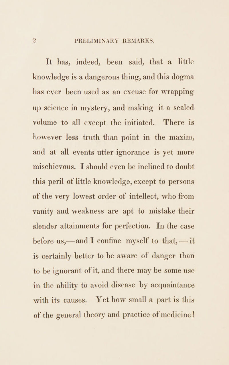 It has, indeed, been said, that a little knowledge is a dangerous thing, and this dogma has ever been used as an excuse for wrapping up science in mystery, and making it a sealed volume to all except the initiated. There is however less truth than point in the maxim, and at all events utter ignorance is yet more mischievous. I should even be inclined to doubt this peril of little knowledge, except to persons of the very lowest order of intellect, who from vanity and weakness are apt to mistake their slender attainments for perfection. In the case before us,—and I confine myself to that, — it is certainly better to be aware of danger than to be ignorant of it, and there may be some use in the ability to avoid disease by acquaintance with its causes. Yet how small a part is this of the general theory and practice of medicine!