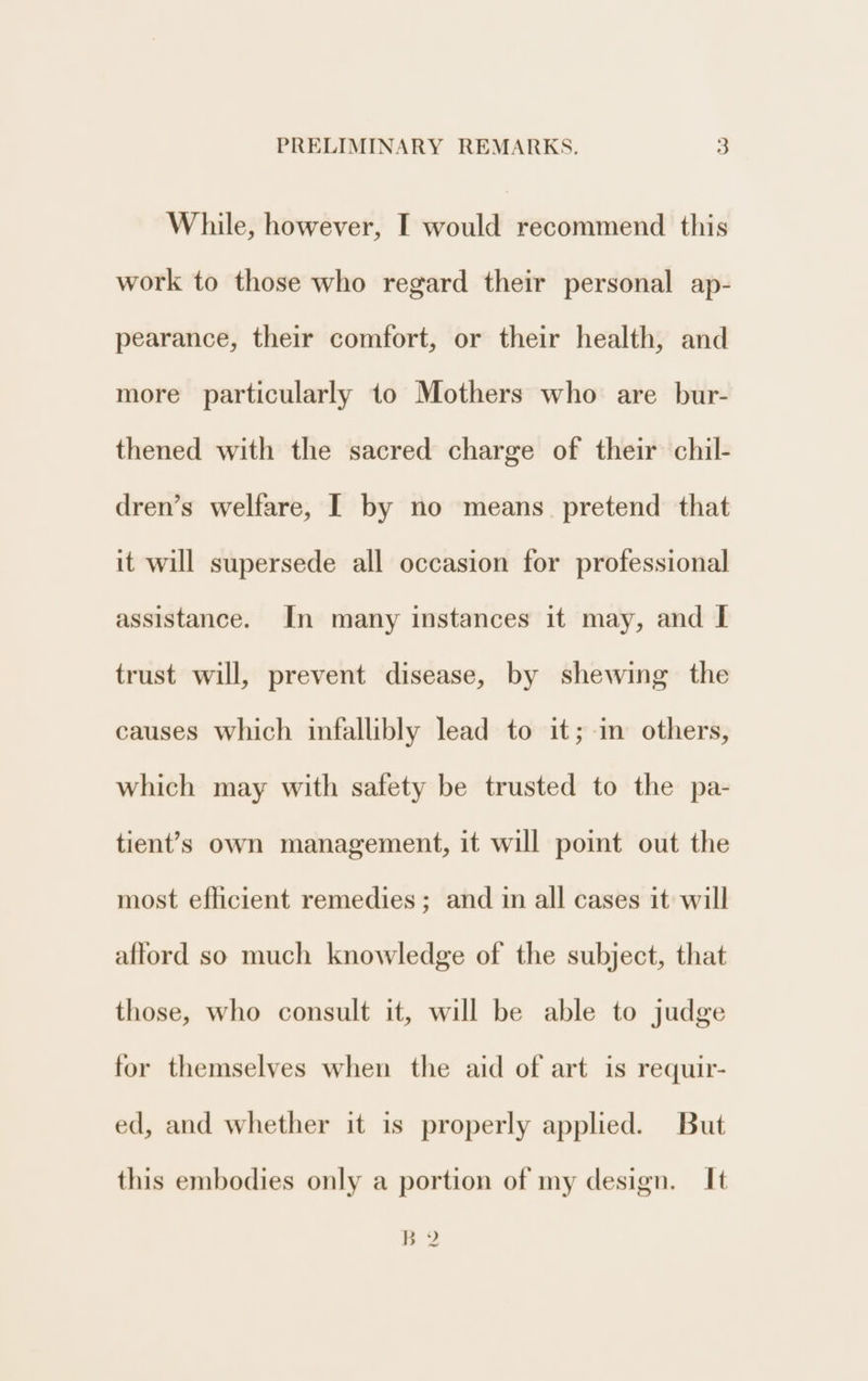 While, however, I would recommend this work to those who regard their personal ap- pearance, their comfort, or their health, and more particularly to Mothers who are bur- thened with the sacred charge of their chil- dren’s welfare, I by no means. pretend that it will supersede all occasion for professional assistance. In many instances it may, and I trust will, prevent disease, by shewing the causes which infallibly lead to it; in others, which may with safety be trusted to the pa- tient’s own management, it will point out the most efficient remedies; and in all cases it will afford so much knowledge of the subject, that those, who consult it, will be able to judge for themselves when the aid of art is requir- ed, and whether it is properly applied. But this embodies only a portion of my design. It B 2