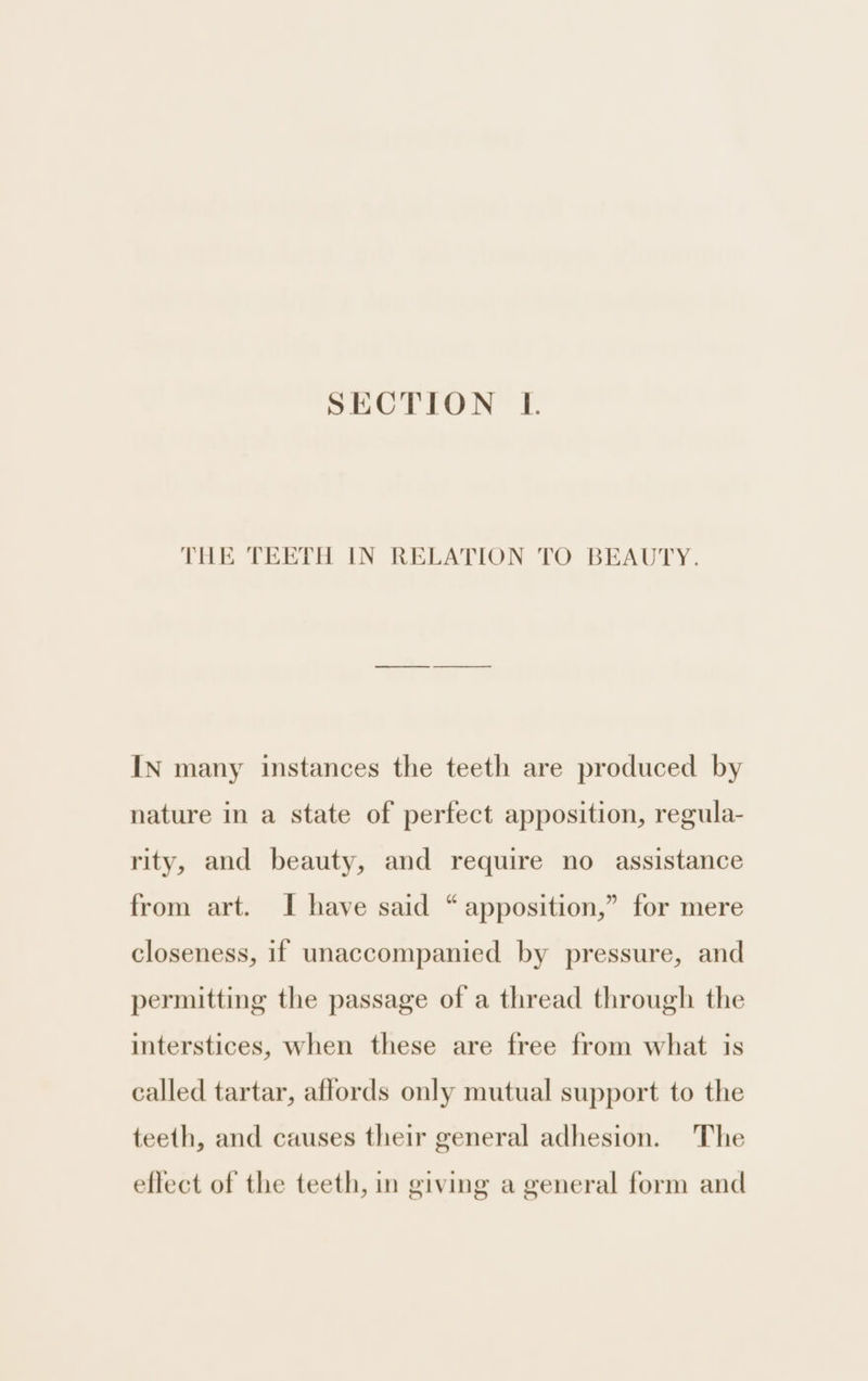 SECTION L. THE TEETH IN RELATION TO BEAUTY. IN many instances the teeth are produced by nature in a state of perfect apposition, regula- rity, and beauty, and require no assistance from art. I have said “ apposition,” for mere closeness, if unaccompanied by pressure, and permitting the passage of a thread through the interstices, when these are free from what is called tartar, aflords only mutual support to the teeth, and causes their general adhesion. The eflect of the teeth, in giving a general form and