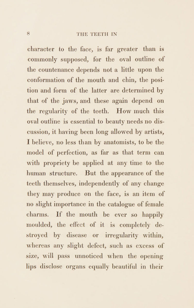 character to the face, is far greater than is commonly supposed, for the oval outline of the countenance depends not a little upon the conformation of the mouth and chin, the posi- tion and form of the latter are determined by that of the jaws, and these again depend on the regularity of the teeth. How much this oval outline is essential to beauty needs no dis- cussion, it having been long allowed by artists, I believe, no less than by anatomists, to be the model of perfection, as far as that term can with propriety be applied at any time to the human structure. But the appearance of the teeth themselves, independently of any change they may produce on the face, is an item of no slight importance in the catalogue of female charms. If the mouth be ever so happily moulded, the eflect of it is completely de- stroyed by disease or irregularity within, whereas any slight defect, such as excess of size, will pass unnoticed when the opening lips disclose organs equally beautiful in their