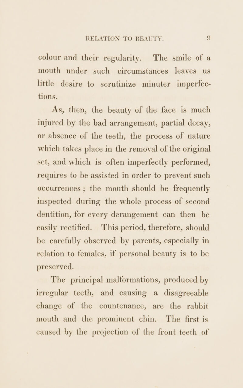 colour and their regularity. The smile of a mouth under such circumstances leaves us little desire to scrutinize minuter imperfec- tions. As, then, the beauty of the face is much injured by the bad arrangement, partial decay, or absence of the teeth, the process of nature which takes place in the removal of the original set, and which is often imperfectly performed, requires to be assisted in order to prevent such occurrences ; the mouth should be frequently inspected during the whole process of second dentition, for every derangement can then be easily rectified. This period, therefore, should be carefully observed by parents, especially in relation to females, if personal beauty is to be preserved. The principal malformations, produced by irregular teeth, and causing a disagreeable change of the countenance, are the rabbit mouth and the prominent chin. The first is caused by the projection of the front teeth of