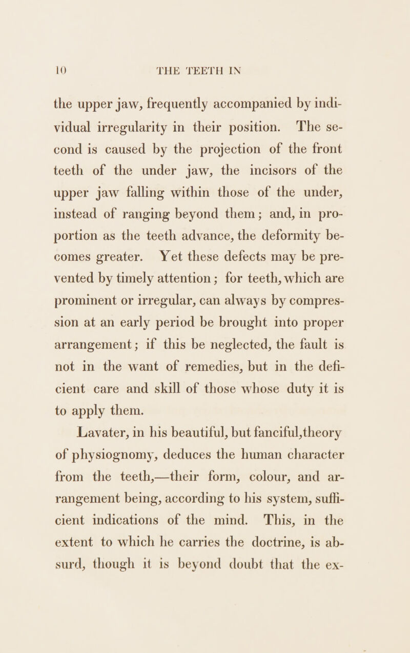the upper jaw, frequently accompanied by indi- vidual irregularity in their position. The se- cond is caused by the projection of the front teeth of the under jaw, the incisors of the upper jaw falling within those of the under, instead of ranging beyond them; and, in pro- portion as the teeth advance, the deformity be- comes greater. Yet these defects may be pre- vented by timely attention; for teeth, which are prominent or irregular, can always by compres- sion at an early period be brought into proper arrangement; if this be neglected, the fault is not in the want of remedies, but in the defi- cient care and skill of those whose duty it is to apply them. Lavater, in his beautiful, but fanciful,theory of physiognomy, deduces the human character from the teeth,—their form, colour, and ar- rangement being, according to his system, sufh- cient indications of the mind. This, in the extent to which he carries the doctrine, is ab- surd, though it is beyond doubt that the ex-