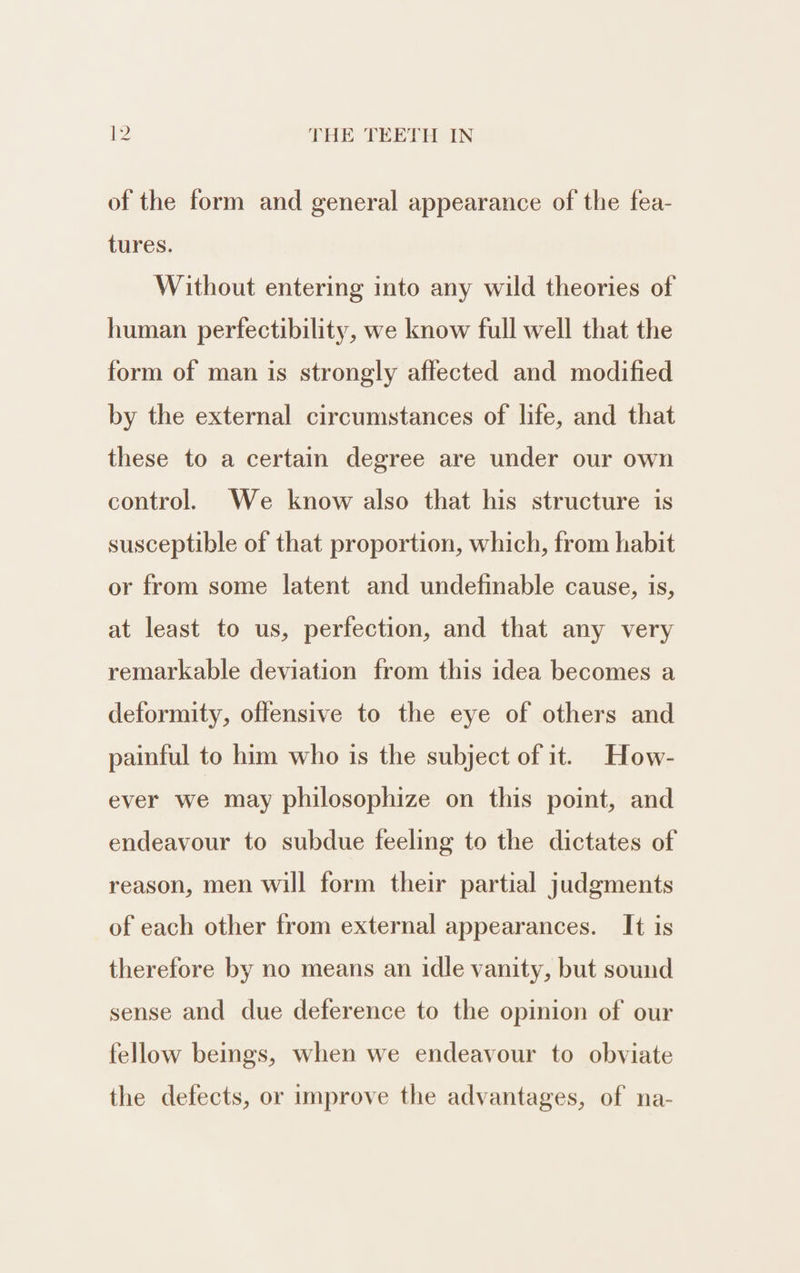 of the form and general appearance of the fea- tures. Without entering into any wild theories of human perfectibility, we know full well that the form of man is strongly affected and modified by the external circumstances of life, and that these to a certain degree are under our own control. We know also that his structure is susceptible of that proportion, which, from habit or from some latent and undefinable cause, is, at least to us, perfection, and that any very remarkable deviation from this idea becomes a deformity, offensive to the eye of others and painful to him who is the subject of it. How- ever we may philosophize on this point, and endeavour to subdue feeling to the dictates of reason, men will form their partial judgments of each other from external appearances. It is therefore by no means an idle vanity, but sound sense and due deference to the opinion of our fellow beings, when we endeavour to obviate the defects, or improve the advantages, of na-