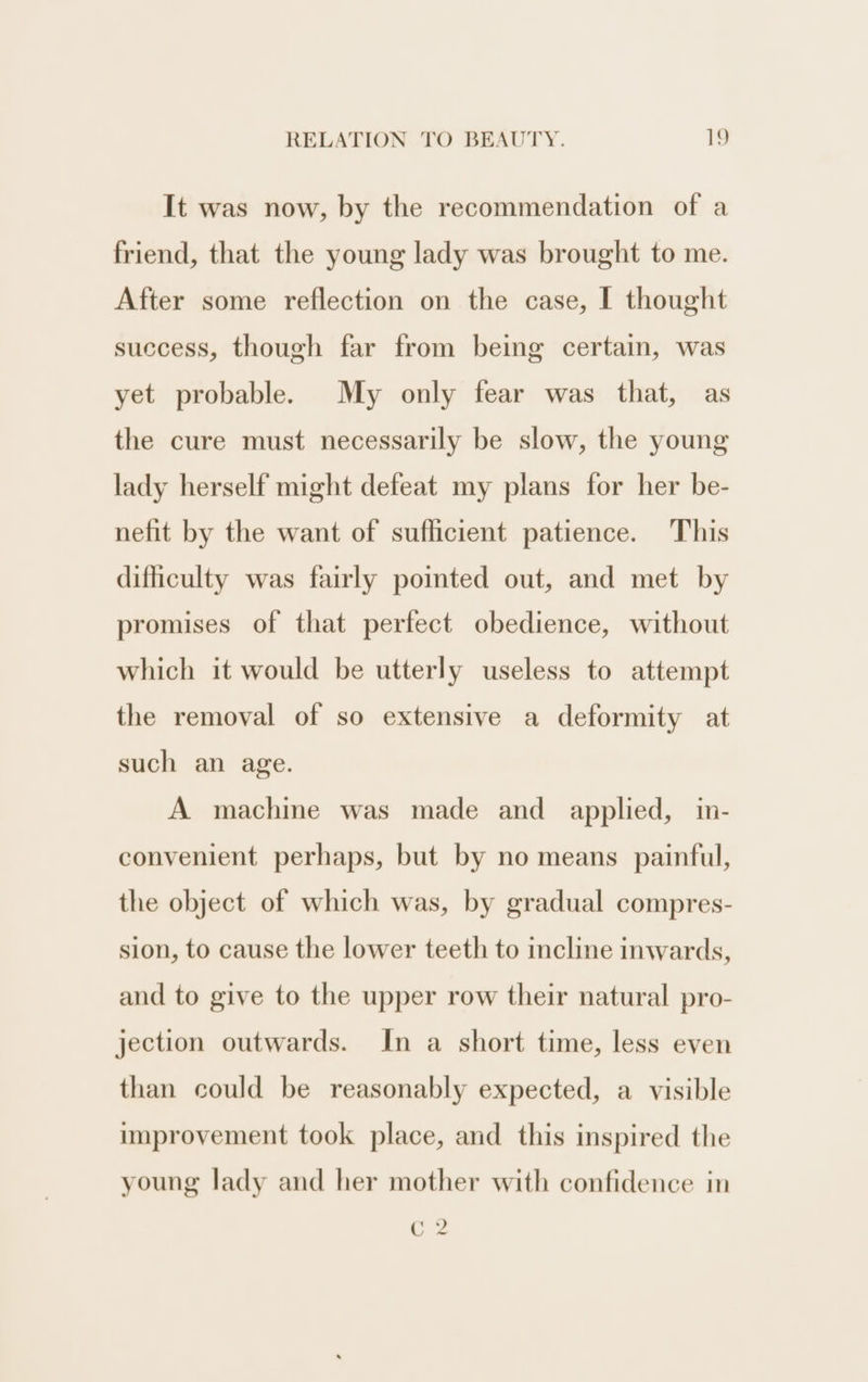 It was now, by the recommendation of a friend, that the young lady was brought to me. After some reflection on the case, I thought success, though far from being certain, was yet probable. My only fear was that, as the cure must necessarily be slow, the young lady herself might defeat my plans for her be- nefit by the want of suflicient patience. This difficulty was fairly pointed out, and met by promises of that perfect obedience, without which it would be utterly useless to attempt the removal of so extensive a deformity at such an age. A machine was made and applied, in- convenient perhaps, but by no means painful, the object of which was, by gradual compres- sion, to cause the lower teeth to incline inwards, and to give to the upper row their natural pro- jection outwards. In a short time, less even than could be reasonably expected, a visible improvement took place, and this inspired the young lady and her mother with confidence in cs