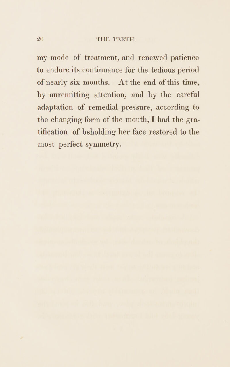 my mode of treatment, and renewed patience to endure its continuance for the tedious period of nearly six months. At the end of this time, by unremitting attention, and by the careful adaptation of remedial pressure, according to the changing form of the mouth, I had the gra- tification of beholding her face restored to the most perfect symmetry.